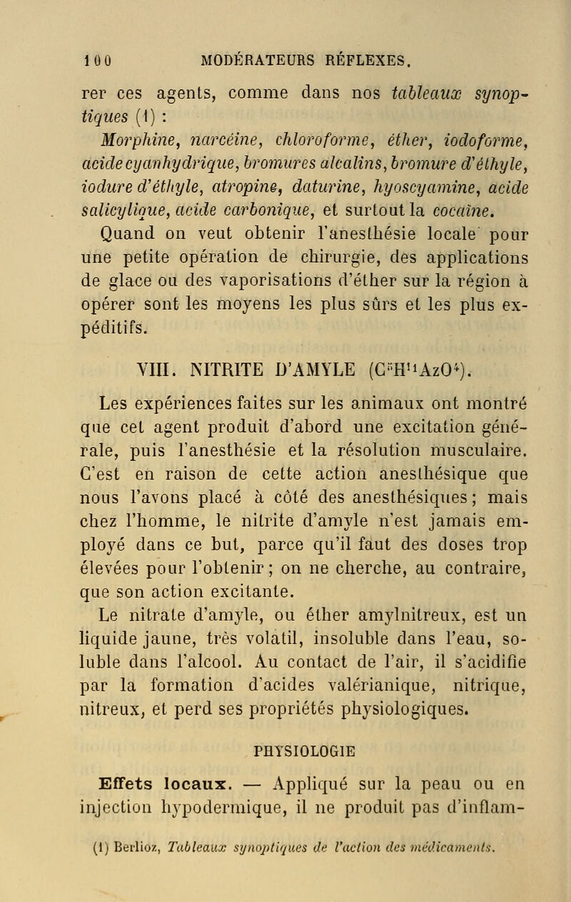 rer ces agents, comme dans nos tahleaiiœ synop^ tiques (1) : Morphine, narcéme, chloroforme, éther, iodoforme, acide cy an hydrique, bromures alcalins, bromure d'éthyle, iodure d'éthyle, cdropine, daturine, hyoscyamine, acide salicylique, acide carbonique, et surtout la cocaïne. Quand on veut obtenir l'anesthésie locale pour une petite opération de chirurgie, des applications de glace ou des vaporisations d'éther sur la région à opérer sont les moyens les plus sûrs et les plus ex- péditifs. VIII. NITRITE D'AMYLE (C'H'iAzO^). Les expériences faites sur les animaux ont montré que cet agent produit d'abord une excitation géné- rale, puis l'anesthésie et la résolution musculaire. C'est en raison de cette action aneslhésique que nous l'avons placé à côté des anesthésiques ; mais chez l'homme, le nitrite d'amyle n'est jamais em- ployé dans ce but, parce qu'il faut des doses trop élevées pour l'obtenir; on ne cherche, au contraire, que son action excitante. Le nitrate d'amyle, ou éther amylnitreux, est un liquide jaune, très volatil, insoluble dans l'eau, so- luble dans l'alcool. Au contact de l'air, il s'acidifie par la formation d'acides valérianique, nitrique, nitreux, et perd ses propriétés physiologiques. PHYSIOLOGIE Effets locaux. — Appliqué sur la peau ou en injection hypodermique, il ne produit pas d'inflam- (1) Berlioz, Tableaux synoptiques de l'action des tnédicaments.
