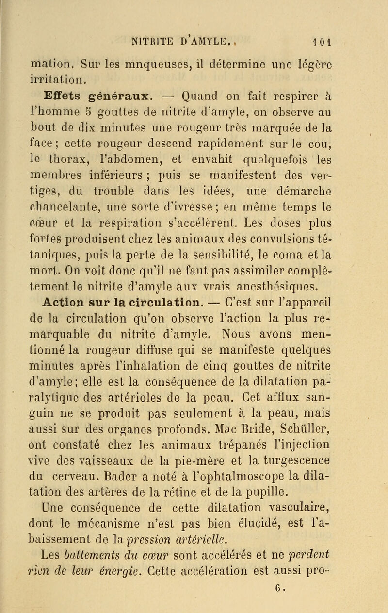 mation. Sur les ninqueuses, il détermine une légère irritation. Effets généraux. — Quand on fait respirer à riiomme 5 gouttes de nitrite d'amyle, on observe au bout de dix minutes une rougeur très marquée de la face ; cette rougeur descend rapidement sur le cou, le thorax, l'abdomen, et envahit quelquefois les membres inférieurs ; puis se manifestent des ver- tiges, du trouble dans les idées, une démarche chancelante, une sorte d'ivresse ; en même temps le cœur et la respiration s'accélèrent. Les doses plus fortes produisent chez les animaux des convulsions té- taniques, puis la perte de la sensibilité, le coma et la mort. On voit donc qu'il ne faut pas assimiler complè- tement le nitrite d'amyle aux vrais anesthésiques. Action sur la circulation. — C'est sur l'appareil de la circulation qu'on observe l'action la plus re- marquable du nitrite d'amyle. Nous avons men- tionné la rougeur diffuse qui se manifeste quelques minutes après l'inhalation de cinq gouttes de nitrite d'amyle; elle est la conséquence de la dilatation pa- ralytique des artérioles de la peau. Cet afflux san- guin ne se produit pas seulement à la peau, mais aussi sur des organes profonds. Mac Bride, Schûller, ont constaté chez les animaux trépanés l'injection vive des vaisseaux de la pie-mère et la turgescence du cerveau. Bader a noté à l'ophtalmoscope la dila- tation des artères de la rétine et de la pupille. Une conséquence de cette dilatation vasculaire, dont le mécanisme n'est pas bien élucidé, est l'a- baissement de la pression artérielle. Les battements du cœur sont accélérés et ne perdent rien de leur énergie. Cette accélération est aussi pro-