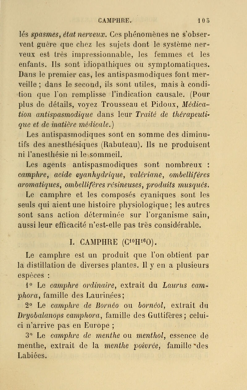 lés spasmes, état nerveux. Ces phénomènes ne s'obser- vent guère que chez les sujets dont le système ner- veux est très impressionnable, les femmes et les enfants. Ils sont idiopalhiques ou symptoraatiqiies. Dans le premier cas, les antispasmodiques font mer- veille ; dans le second, ils sont utiles, mais à condi- tion que l'on remplisse l'indication causale. (Pour plus de détails, voyez Trousseau et Pidoux, Médica- tion antispasmodique dans leur Traité de thérapeuti- que et de matière médicale.) Les antispasmodiques sont en somme des diminu' tifs des anesthésiques (Rabuteau). Ils ne produisent ni l'anesthésie ni le sommeil. Les agents antispasmodiques sont nombreux : camphre, acide eyanhydrique, vcdériane, omhellifères aromatiques, omhellifères résineuses, produits musqués. Le camphre et les composés cyaniques sont les seuls qui aient une histoire physiologique; les autres sont sans action déterminée sur l'organisme sain, aussi leur efficacité n'est-elle pas très considérable. I. CAMPHRE (GioRieO). Le camphre est un produit que l'on obtient par la distillation de diverses plantes. Il y en a plusieurs espèces : 1° Le camphre ordinaire, extrait du Laurus cam phora, famille des Laurinies; 2° Le camphre de Bornéo ou hornéol, extrait du Bryobalanops camphora, famille des Guttifères; celui- ci n'arrive pas en Europe ; 3 Le camphre de menthe ou menthol, essence de menthe, extrait de la menthe poivrée, famille des Labiées.
