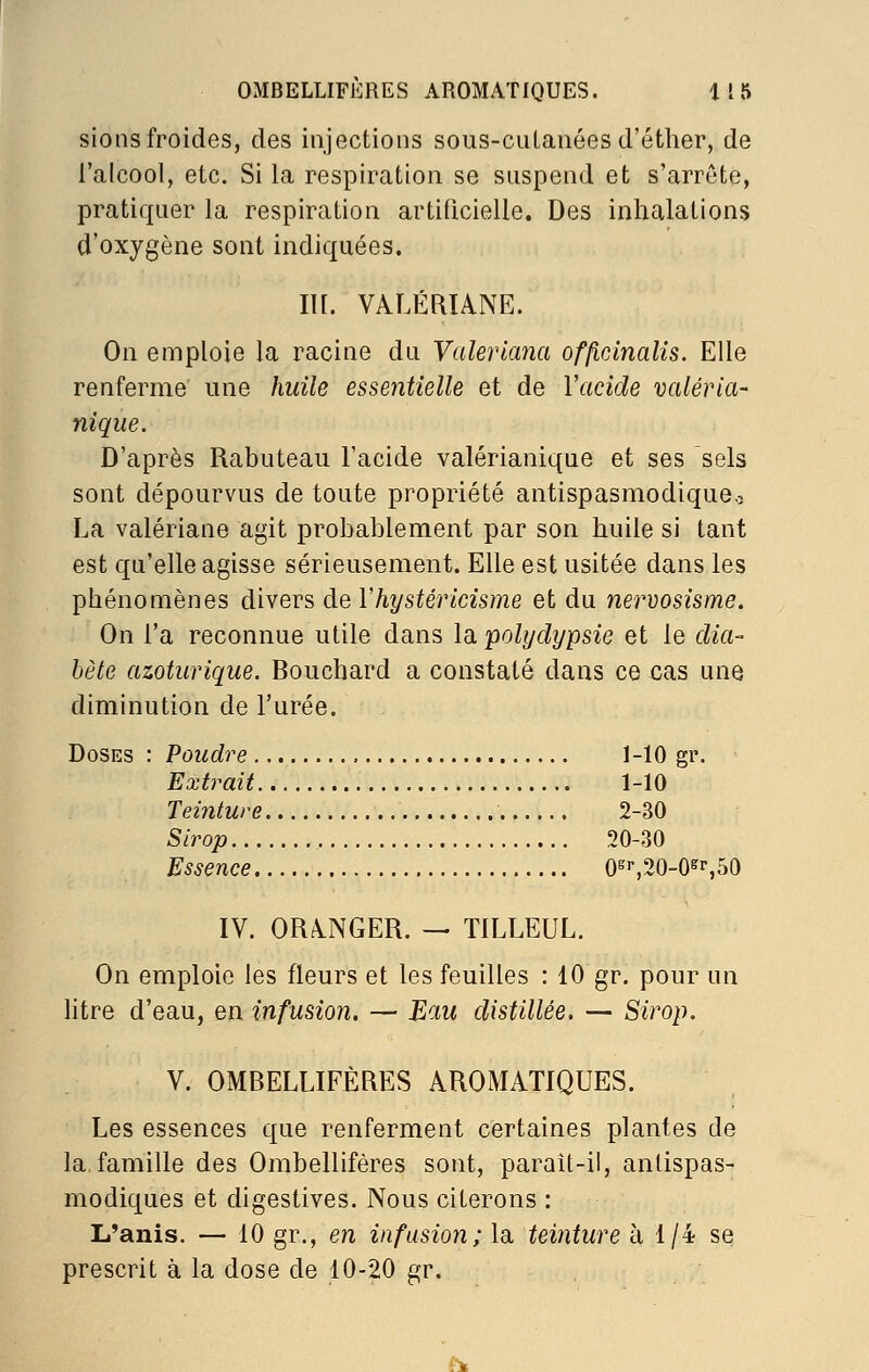 sionsfroides, des injections sous-cuLanées d'éther, de l'alcool, etc. Si la respiration se suspend et s'arrête, pratiquer la respiration artificielle. Des inhalations d'oxygène sont indiquées. lU. VALÉRIANE. On emploie la racine du Valerlana offlclnalis. Elle renferme une huile essentielle et de l'acide valéria- nique. D'après Rabuteau l'acide valérianique et ses sels sont dépourvus de toute propriété antispasmodique^ La valériane agit probablement par son huile si tant est qu'elle agisse sérieusement. Elle est usitée dans les phénomènes divers de Vhystéricisme et du nervosisme. On l'a reconnue utile dans la. polydypsie et le dia- bète azoturique. Bouchard a constaté dans ce cas une diminution de l'urée. Doses : Poudre , 1-10 gr. Extrait 1-10 Teinture 2-30 Sirop 20-30 Essence 0^'',20-0^r,50 IV. ORANGER. — TILLEUL. On emploie les fleurs et les feuilles : 10 gr. pour un htre d'eau, en infusion. — Eau distillée. — Sirop. V. OMBELLIFÈRES AROMATIQUES. Les essences que renferment certaines plantes de la,famille des Ombellifères sont, parait-il, antispas- modiques et digestives. Nous citerons : L'anis. — 10 gr., en infusion; la teinture à 1/4 se prescrit à la dose de 10-20 gr. i-^