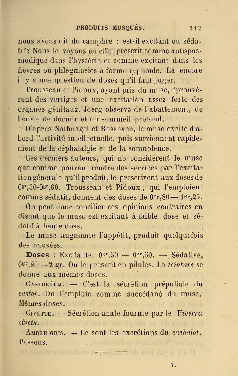 nous avons dit du camphre : est-il excitant ou séda- tif? Nous le voyons en effet prescrit comme antispas- modique dans riiystérie et comme excitant dans les fièvres ou phlegmasies à forme typhoïde. Là encore il y a une question de doses qu'il faut juger. Trousseau et Pidoux, ayant pris du musc, éprouvè- rent des vertiges et une excitation assez forte des organes génitaux. Joerg observa de l'abattement, de l'envie de dormir et un sommeil profond. D'après Nothnagel et Rossbach. le musc excite d'a- bord l'activité intellectuelle, puis surviennent rapide^ ment de la céphalalgie et de la somnolence. Ces derniers auteurs, qui ne considèrent le musc que comme pouvant rendre des services par l'excita- tiongénerale qu'il produit, le prescrivent aux doses de 08^30-0^^60. Trousseau et Pidoux , qui l'emploient comme sédatif, donnent des doses de 0^r,80— l&r,25. On peut donc concilier ces opinions contraires en disant que le musc est excitant à faible dose et sé- datif à haute dose. Le musc augmente l'appétit, produit quelquefois des nausées. Doses : Excitante, Os%oO — O^^BO. — Sédative, 0^'',80 —2 gr. On le prescrit en pilules. La teinture se donne aux mêmes doses. Castoréum. — C'est la sécrétion préputiale du castor. On l'emploie comme succédané du musc. Mêmes doses. Civette. — Sécrétion anale fournie par le Viverra civeta. Ambre gris. — Ce sont les excrétions du cachalot. Passons, 7,