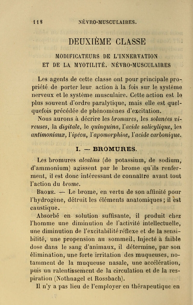 DEUXIÈME CLASSE MODIFICATEURS DE L'INNERVATION ET DE LA MYOTILITÉ. NÉVRO-MUSCULAIRES Les agents de cette classe ont pour principale pro- priété de porter leur action à la fois sur le système nerveux et le système musculaire. Cette action est le plus souvent d'ordre paralytique, mais elle est quel- quefois précédée de phénomènes d'excitation. Nous aurons à décrire les bromures, les soîanées vi- veuses, la digitale, le quinquina, Vacide salicylique, les antimoniaux, Vipéca, Vapomorphine, Vacide carbonique. I. — BROMURES. Les bromures alcalins (de potassium, de sodium, d'ammonium) agissent par le brome qu'ils renfer- ment, il est donc intéressant de connaître avant tout l'action du brome. Brome. — Le brome, en vertu de son affinité pour l'hydrogène, détruit les éléments anatomiques ; il est caustique. Absorbé en solution suffisante, il produit chez l'homme une diminution de l'activité intellectuelle, une diminution de l'excitabilité réflexe et de la sensi- bilité, une propension au sommeil. Injecté à faible dose dans le sang d'animaux, il détermine, par son élimination, une forte irritation des muqueuses, no- tamment de la muqueuse nasale, une accélération, puis un ralentissement de la circulation et de la res- piration (Nothnagel et Rossbach). Il n'y a pas lieu de l'employer en thérapeutique en