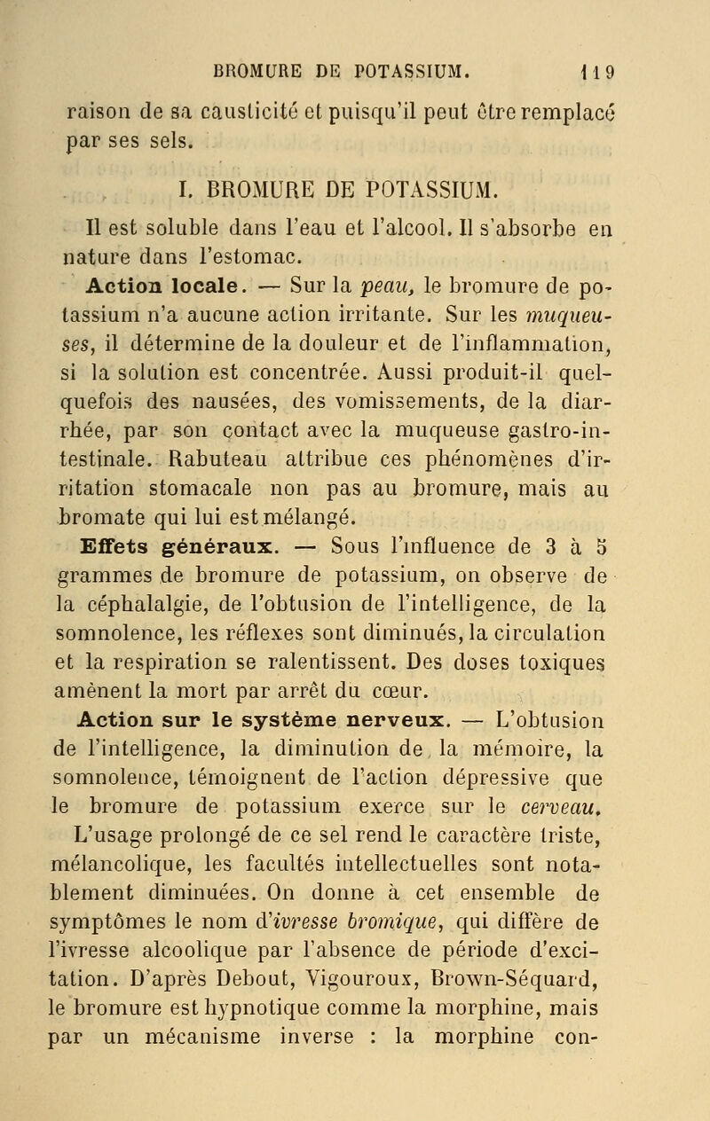 raison de sa causticité et puisqu'il peut être remplacé par ses sels. I. BROMURE DE POTASSIUM. Il est soluble dans l'eau et l'alcool. Il s'absorbe en nature dans l'estomac. Action locale. — Sur la peau, le bromure de po- tassium n'a aucune action irritante. Sur les muqueu- ses, il détermine de la douleur et de l'inflammation, si la solution est concentrée. Aussi produit-il quel- quefois des nausées, des vomissements, de la diar- rhée, par son contact avec la muqueuse gastro-in- testinale. Rabuteau attribue ces phénomènes d'ir- ritation stomacale non pas au bromure, mais au bromate qui lui est mélangé. Effets généraux. — Sous TmAuence de 3 à 5 grammes de bromure de potassium, on observe de la céphalalgie, de l'obtusion de l'intelligence, de la somnolence, les réflexes sont diminués, la circulation et la respiration se ralentissent. Des doses toxiques amènent la mort par arrêt du cœur. Action sur le système nerveux. — L'obtusion de l'intelligence, la diminution de la mémoire, la somnolence, témoignent de l'action dépressive que le bromure de potassium exerce sur le cerveau. L'usage prolongé de ce sel rend le caractère triste, mélancolique, les facultés intellectuelles sont nota- blement diminuées. On donne à cet ensemble de symptômes le nom d'ivresse bromique, qui diffère de l'ivresse alcoolique par l'absence de période d'exci- tation. D'après Debout, Vigoureux, Brown-Séquard, le bromure est hypnotique comme la morphine, mais par un mécanisme inverse : la morphine con-