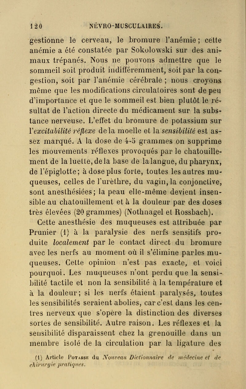 gestionne le cerveau, le bromure l'anémie ; cette anémie a été constatée par Sokolowski sur des ani- maux trépanés. Nous ne pouvons admettre que le sommeil soiL produit indifféremment, soiLpar la con- gestion, soit par l'anémie cérébrale ; nous croyons même que les modifications circulatoires sont de peu d'importance et que le sommeil est bien plutôt le ré' sultat de l'action directe du médicament sur la subS' tance nerveuse. L'effet du bromure de potassium sur Vexcitabilité réflexe delà moelle et la sensibilité est as- sez marqué. A la dose de 4-o grammes on supprime les mouvements réflexes provoqués par le chatouille- ment de la luette, de la base de la langue, du pharynx, de l'épiglotte; à dose plus forte, toutes les autres mu- queuses, celles de l'urèthre, du vagin, la conjonctive, sont anesthésiées; la peau elle-même devient insen- sible au chatouillement et à la doule.ur par des doses très élevées (20 grammes) (Nothnagel et Rossbach). Cette anesthésie des muqueuses est attribuée par Prunier (1) à la paralysie des nerfs sensitifs pro- duite localement par le contact direct du bromure avec les nerfs au moment où il s'élimine parles mu- queuses. Cette opinion n'est pas exacte, et voici pourquoi. Les muqueuses n'ont perdu que la sensi- bilité tactile et non la sensibilité à la température et à la douleur; si les nerfs étaient paralysés, toutes les sensibilités seraient abolies, car c'est dans les cen- tres nerveux que s'opère la distinction des diverses sortes de sensibilité. Autre raison. Les réflexes et Ja sensibilité disparaissent chez la grenouille dans un membre isolé de la circulation par la ligature des (1) Article Potasse du Xouveau Dictionnaire de ni'Jrlecine et de chirurgie pratiques.