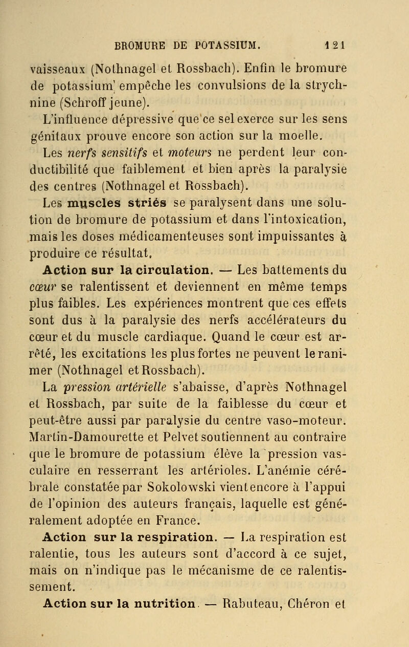 vaisseaux (Nothnagel et Rossbach). Enfin le bromure de potassium' empêche les convulsions de la strych- nine (Scliroff jeune). L'influence dépressive que ce sel exerce sur les sens génitaux prouve encore son action sur la moelle. Les nerfs sensitifs et moteurs ne perdent leur con- ductibilité que faiblement et bien après la paralysie des centres (Nothnagel et Rossbach). Les muscles striés se paralysent dans une solu- tion de bromure de potassium et dans l'intoxication, mais les doses médicamenteuses sont impuissantes à produire ce résultat. Action sur la circulation. — Les battements du cœur se ralentissent et deviennent en même temps plus faibles. Les expériences montrent que ces effets sont dus à la paralysie des nerfs accélérateurs du cœur et du muscle cardiaque. Quand le cœur est ar- rêté, les excitations les plus fortes ne peuvent le rani- mer (Nothnagel et Rossbach). La pression artérielle s'abaisse, d'après Nothnagel et Rossbach, par suite de la faiblesse du cœur et peut-être aussi par paralysie du centre vaso-moteur. Martin-Damourette et Pelvet soutiennent au contraire que le bromure de potassium élève la pression vas- culaire en resserrant les artérioles. L'anémie céré- brale constatée par Sokolowski vientencore à l'appui de l'opinion des auteurs français, laquelle est géné- ralement adoptée en France. Action sur la respiration. — La respiration est ralentie, tous les auteurs sont d'accord à ce sujet, mais on n'indique pas le mécanisme de ce ralentis- sement. Action sur la nutrition — Rabuteau, Chéron et