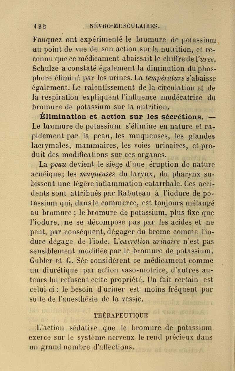 Fauquez ont expérimenté le bromure de potassium au point de vue de son action sur la nutrition, et re- connu que ce médicament abaissait le chiifre de l'wrée, Schulze a constaté également la diminution du phos- phore éliminé par les urines. La température s'abaisse également. Le ralentissement de la circulation et de la respiration expliquent l'influence modératrice du bromure de potassium sur la nutrition. Élimination et action sur les sécrétions. — Le bromure de potassium s'élimine en nature et ra- pidement par la peau, les muqueuses, les glandes lacrymales, mammaires, les voies urinaires, et pro- duit des modifications sur ces organes. La peau devient le siège d'une éruption de nature acnéique; les muqueuses du larynx, du pharynx su- bissent une légère inflammation catarrhale. Ces acci- dents sont attribués par Rabuteau à l'iodure de po- tassium qui, dans le commerce, est toujours mélangé au bromure ; le bromure de potassium, plus fixe que l'iodure, ne se décompose pas par les acides et ne peut, par conséquent, dégager du brome comme l'io- dure dégage de Tiode. L'excrétion urinaire n'est pas sensiblement modifiée par le bromure de potassium. Gubler et G. Sée considèrent ce médicament comme un diurétique par action vaso-motrice, d'autres au- teurs lui refusent cette propriété. Un fait certain est celui-ci : le besoin d'uriner est moins fréquent par suite de l'anesthésie de la vessie. THÉRAPEUTIQUE L'action sédative que le bromure de potassium exerce sur Je système nerveux le rend précieux dans un grand nombre d'affections.