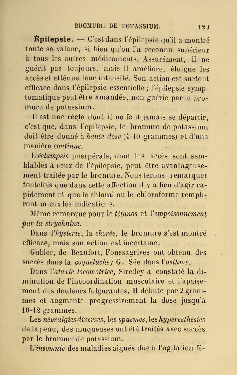 Épilepsie. — C'est dans l'épilepsie qu'il a montré toute sa valeur, si bien qu'on Ta reconnu supérieur à tous les autres médicaments. Assurément, il ne guérit pas toujours, -mais il améliore, éloigne les accès et atténue leur intensilé. Son action est surtout efficace dans l'épilepsie essentielle ; l'épilepsie symp- tomatique peut être amandée, non guérie parle bro- mure de potassium. Il est une règle dont il ne faut jamais se départir, c'est que, dans l'épilepsie, le bromure de potassium doit être donné h haute close (4-10 grammes) et d'une manière continue. Véclampsie puerpérale, dont les accès sont sem- blables à ceux de l'épilepsie, peut être avantageuse- ment traitée par le bromure. Nous ferons remarquer toutefois que dans cette affection il y a lieu d'agir ra- pidement et que le chloral ou le chloroforme rempli- ront mieux les indications. Même remarque pour le tétanos et ïempoisoiinement par la strychnine. Dans Vhystérie, la chorée, le bromure s'est montré efficace, mais son action est incertaine. Gubler, de Beaufort, Fonssagrives ont obtenu des succès dans la coqueluche; G. Sée dans Vasthme. Dans Vataxie locomotrice, Siredey a constaté la di- minution de l'incoordination musculaire et l'apaise- ment des douleurs fulgurantes. Il débute par 2 gram- mes et augmente progressivement la dose jusqu'à 10-12 grammes. Les névralgies diverses, les spasmes, leshyperesthésies de la peau, des muqueuses ont été traités avec succès par le bromure de potassium. Vinsomnie des maladies aiguës due à l'agitation fé-