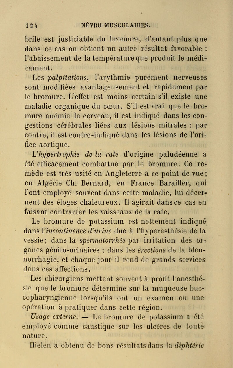 brile est justiciable du bromure, d'autant plus que dans ce cas on obtient un autre résultat favorable : l'abaissement de la température que produit le médi- cament. Les palpitations, l'arythmie purement nerveuses sont modifiées avantageusement et rapidement par le bromure. L'effet est moins certain s'il existe une maladie organique du cœur. S'il est vrai que le bro- mure anémie le cerveau, il est indiqué dans les con- gestions cérébrales liées aux lésions mitrales : par contre, il est contre-indiqué dans les lésions de l'ori' fice aortique. Vhypertrophie de la rate d'origine paludéenne a été efficacement combattue par le bromure, Ce re- mède est très usité en Angleterre à ce point de vue ; en Algérie Gh. Bernard, en France Barailler, qui l'ont employé souvent dans cette maladie, lui décer- nent des éloges chaleureux. Il agirait dans ce cas en faisant contracter les vaisseaux de la rate. Le bromure de potassium est nettement indiqué dans Vincontinence d'urine due à l'hyperesthésie de la vessie ; dans la spermaiorrhée par irritation des or- ganes génito-urinaires ; dans les érections de la blen- norrhagie, et chaque jour il rend de grands services dans ces affections. Les chirurgiens mettent souvent à profit l'anesthé- sie que le bromure détermine sur la muqueuse buc- copharyngienne lorsqu'ils ont un examen ou une opération à pratiquer dans cette région. Usage externe. — Le bromure de potassium a été employé comme caustique sur les ulcères de toute nature. Hielen a oblenu de bons résultats dans la diphtérie