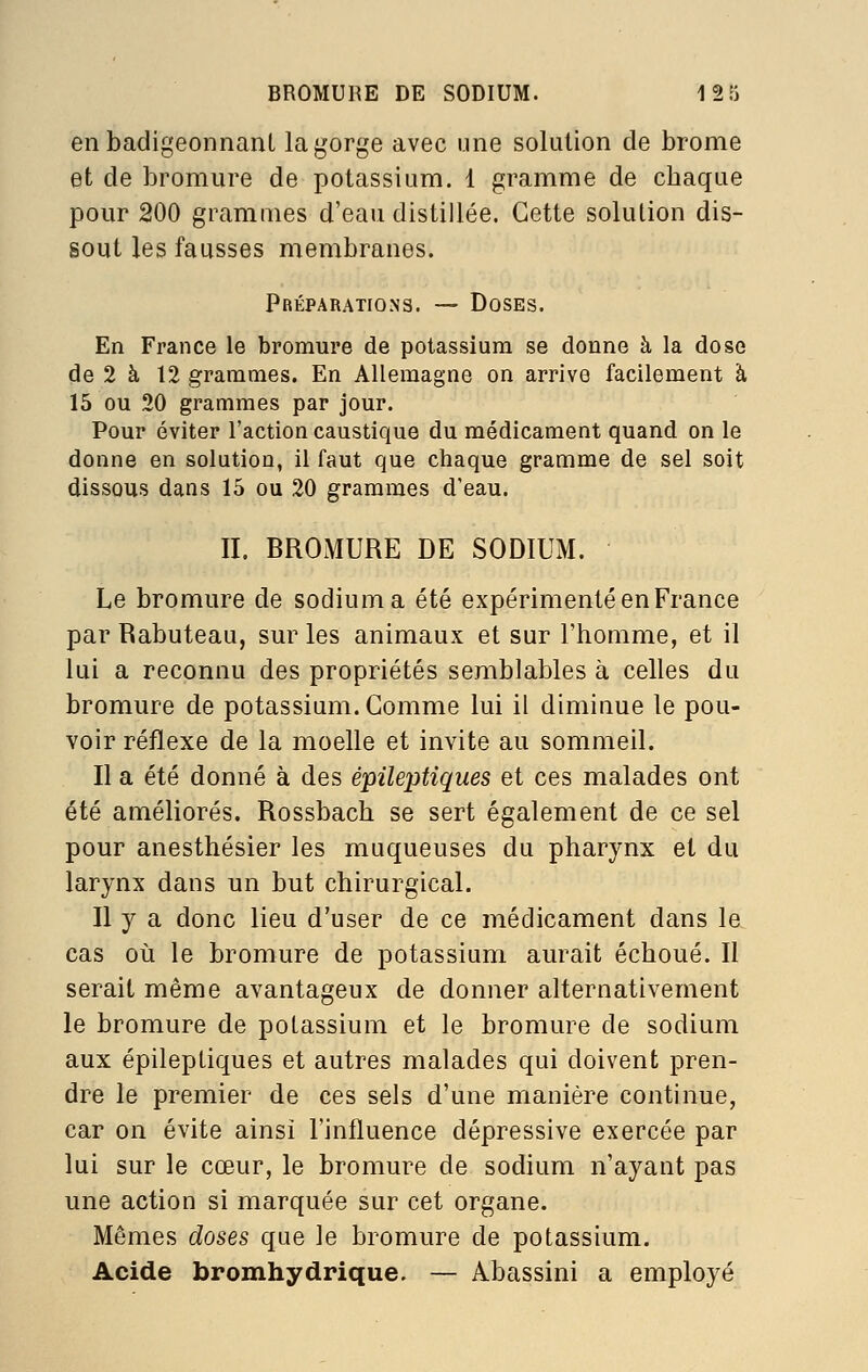 en badigeonnant la gorge avec une solution de brome et de bromure de potassium. 1 gramme de chaque pour 200 grammes d'eau distillée. Cette solution dis- sout les fausses membranes. Préparations. — Doses. En France le bromure de potassium se donne à la dose de 2 à 12 grammes. En Allemagne on arrive facilement à 15 ou 20 grammes par jour. Pour éviter l'action caustique du médicament quand on le donne en solution, il faut que chaque gramme de sel soit dissous dans 15 ou 20 grammes d'eau. IL BROMURE DE SODIUM. Le bromure de sodium a été expérimenté en France par Rabuteau, sur les animaux et sur l'homme, et il lui a reconnu des propriétés semblables à celles du bromure de potassium. Gomme lui il diminue le pou- voir réflexe de la moelle et invite au sommeil. II a été donné à des épileptiques et ces malades ont été améliorés. Rossbach se sert également de ce sel pour anesthésier les muqueuses du pharynx et du larynx dans un but chirurgical. II y a donc lieu d'user de ce médicament dans le cas où le bromure de potassium aurait échoué. Il serait même avantageux de donner alternativement le bromure de potassium et le bromure de sodium aux épileptiques et autres malades qui doivent pren- dre le premier de ces sels d'une manière continue, car on évite ainsi l'influence dépressive exercée par lui sur le cœur, le bromure de sodium n'ayant pas une action si marquée sur cet organe. Mêmes doses que le bromure de potassium. Acide bromhydrique. — Abassini a employé