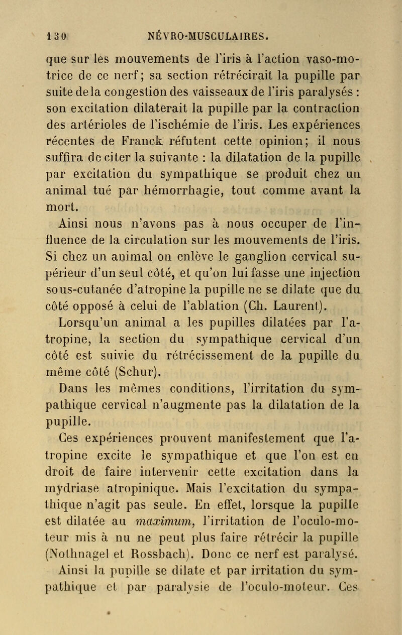 que sur les mouvements de l'iris à l'action vaso-mo- trice de ce nerf; sa section rétrécirait la pupille par suite delà congestion des vaisseaux de l'iris paralysés : son excitation dilaterait la pupille par la contraction des artérioles de l'ischémie de l'iris. Les expériences récentes de Franck réfutent cette opinion; il nous suffira de citer la suivante : la dilatation de la pupille par excitation du sympathique se produit chez un animal tué par hémorrhagie, tout comme avant la mort. Aitisi nous n'avons pas à nous occuper de l'in- fluence de la circulation sur les mouvements de l'iris. Si chez un animal on enlève le ganglion cervical su- périeur d'un seul côté, et qu'on lui fasse une injection sous-cutanée d'atropine la pupille ne se dilate que du côté opposé à celui de l'ablation (Gh. Laurent). Lorsqu'un animal a les pupilles dilatées par l'a- tropine, la section du sympathique cervical d'un côté est suivie du rétrécissement de la pupille du même côté (Schur). Dans les mômes conditions, l'irritation du sym- pathique cervical n'augmente pas la dilatation de la pupille. Ces expériences prouvent manifestement que l'a- tropine excite le sympathique et que l'on est en droit de faire intervenir cette excitation dans la mydriase atropinique. Mais l'excitation du sympa- thique n'agit pas seule. En effet, lorsque la pupille est dilatée au maximum, l'irritation de l'oculo-mo- teur mis à nu ne peut plus faire rétrécir la pupille (Nothnagel et Rossbach). Donc ce nerf est paralysé. Ainsi la pupille se dilate et par irritation du sym- pathique et par paralysie de roculo-moteur. Ces