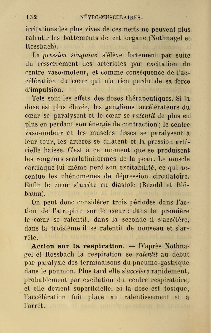 irritations les plus vives de ces nerfs ne peuvent plus ralentir les battements de cet organe (Nothnagel et Rossbach). La pression sanguine s'élève fortement par suite du resserrement des artérioles par excitation du centre vaso-moteur, et comme conséquence de l'ac- célération du cœur qui n'a rien perdu de sa force d'impulsion. Tels sont les effets des doses thérapeutiques. Si la dose est plus élevée, les ganglions accélérateurs du cœur se paralysent et le cœur se ralentit de plus en plus en perdant son énergie de contraction ; le centre vaso-moteur et les muscles lisses se paralysent à leur tour, les artères se dilatent et la pression arté- rielle baisse. C'est à ce moment que se produisent les rougeurs scarlatiniformes de la peau. Le muscle cardiaque lui-même perd son excitabilité, ce qui ac- centue les phénomènes de dépression circulatoire. Enfm le cœur s'arrête en diastole (Bezold et Blô- baum). On peut donc considérer trois périodes dans l'ac- tion de l'atropine sur le cœur : dans la première le cœur se ralentit, dans la seconde il s'accélère, dans la troisième il se ralentit de nouveau et s'ar- rête. Action sur la respiration. — D'après Nothna- gel et Rossbach la respiration se ralentit au début par paralysie des terminaisons du pneumo-gastrique dans le poumon. Plus tard elle s'accélère rapidement, probablement par excitation du centre respiratoire, et elle devient superficielle. Si la dose est toxique, l'accélération fait place au ralentissement et à l'arrêt.