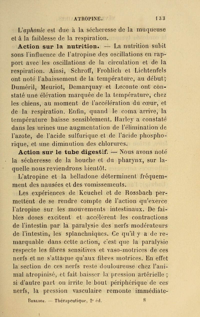 Vaphonie esl due à la sécheresse de la muqueuse et â la faiblesse de la respiration. Action sur la nutrition. — La nutrition subit sons rinfluence de l'atropine des oscillations en rap- port avec les oscillations de la circulation et de la respiration. Ainsi, Schroff, Frohlicli et Lichtenfels ont noté l'abaissement de la température, au début; Duméril, Meuriot, Demarqaay et Leconte ont con- staté une élévation marquée de la température, chez les chiens, au moment de l'accélération du cœur, et de la respiration. Enfin, quand le coma arrive, la température baisse sensiblement. Harley a constaté dans les urines une augmentation de l'élimination de l'azote, de l'acide sulfurique et de l'acide phospho- rique, et une diminution des chlorures. Action sur le tube digestif. — Nous avons noté la sécheresse de la bouche et du pharynx, sur la- quelle nous reviendrons bientôt. L'atropine et la belladone déterminent fréquem- ment des nausées et des vomissements. Les expériences de Keuchel et de Rossbach per- mettent de se rendre compte de l'action qu'exerce l'atropine sur les mouvements intestinaux. De fai- bles doses excitent et accélèrent les contractions de l'intestin par la paralysie des nerfs modérateurs de l'intestin^ les splanchniques. Ce qu'il y a de re- marquable dans cette action, c'est que la paralysie respecte les fibres sensitives et vaso-motrices de ces nerfs et ne s'attaque qu'aux fibres motrices. En effet la section de ces nerfs reste douloureuse chez l'ani- mal atropinisé, et fait baisser la pression artérielle ; si d'autre part on irrite le bout périphérique de ces nerfs, la pression vasculaire remonte immédiate- Berlioz. - Thérapeutique, 2 éd. 8