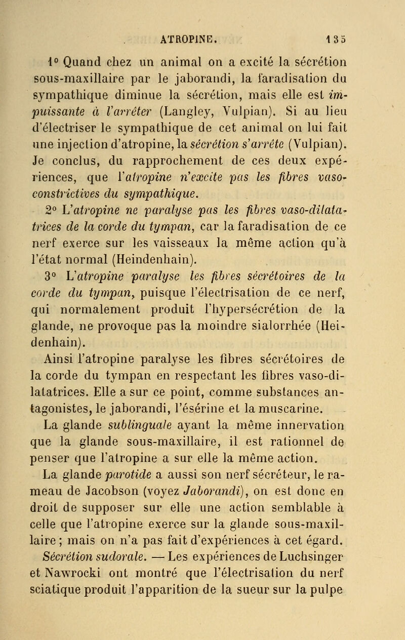 4^ Quand chez un animal on a excité la sécrétion sous-maxillaire par le jaborandi, la l'aradisalion du sympathique diminue la sécrétion, mais elle est im- puissante à Varrêter {Langley, Yulpian). Si au lieu d'électriser le sympathique de cet animal on lui fait une injection d'atropine, la sécrétion s'arrête (Vulpian). Je conclus, du rapprochement de ces deux expé- riences, que ïairopine n'excite pas les fibres vasO' constrictives du sympathique. 2° Uatropine ne paralyse pas les fibres vaso-dilata- trices de la corde du tympan, car lafaradisation de ce nerf exerce sur les vaisseaux la même action qu'à l'état normal (Heindenhain). 3** L'atropine paralyse les fibres sécrétoires de la corde du tympan^ puisque l'électrisation de ce nerf, qui normalement produit l'hypersécrétion de la glande, ne provoque pas la moindre sialorrhée (Hei- denhain). Ainsi l'atropine paralyse les fibres sécrétoires de la corde du tympan en respectant les fibres vaso-di- latatrices. Elle a sur ce point, comme substances an- tagonistes, le jaborandi, l'ésérine et la muscarine. La glande sublinguale ayant la même innervation que la glande sous-maxillaire, il est rationnel de penser que l'atropine a sur elle la même action. La glande parotide a aussi son nerf sécréteur, le ra- meau de Jacobson (voyez Jaborandi), on est donc en droit de supposer sur elle une action semblable à celle que l'atropine exerce sur la glande sous-maxil- laire ; mais on n'a pas fait d'expériences à cet égard. Sécrétion sudorale. — Les expériences de Luchsinger et Nawrocki ont montré que l'électrisation du nerf sciatique produit l'apparition de la sueur sur la pulpe