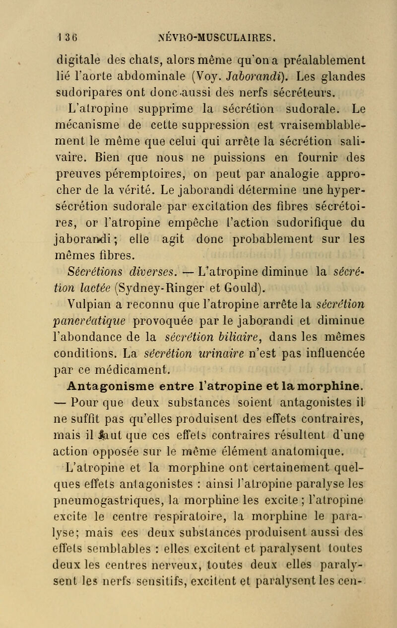 digitale des chais, alors même qu'on a préalablement lié l'aorte abdominale (Voy. Jaborandi). Les glandes sudoripares ont donc-aussi des nerfs sécréteurs. L'atropine supprime la sécrétion sudorale. Le mécanisme de cette suppression est vraisemblable- ment le même que celui qui arrête la sécrétion sali- vaire. Bien que nous ne puissions en fournir des preuves péremptoires, on peut par analogie appro- cher de la vérité. Le jaborandi détermine une hyper- sécrétion sudorale par excitation des fibres sécrétoi- res, or l'atropine empêche l'action sudorifique du jaborandi; elle agit donc probablement sur les mêmes fibres. Sécrétions diverses. — L'atropine diminue la sécré- tion lactée (Sydney-Ringer et Gould). Vulpian a reconnu que l'atropine arrête la sécrétion pancréatique provoquée par le jaborandi et diminue l'abondance de la sécrétion biliaire, dans les mêmes conditions. La sécrétion iirinaire n'est pas influencée par ce médicament. Antagonisme entre l'atropine et la morphine. — Pour que deux substances soient antagonistes il ne suffit pas qu'elles produisent des effets contraires, mais il |aut que ces effets contraires résultent d'une action opposée sur le même élément anatomique. L'atropine et la morphine ont certainement quel- ques effets antagonistes : ainsi l'atropine paralyse les pneumogastriques, la morphine les excite ; l'atropine excite le centre respiratoire, la morphine le para- lyse; mais ces deux substances produisent aussi des effets semblables : elles excitent et paralysent toutes deux les centres nerveux, toutes deux elles paraly- sent les nerfs sensitifs, excitent et paralysent les cen-