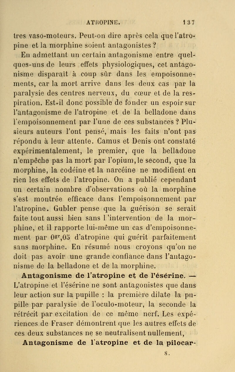 1res vaso-moteurs. Peut-on dire après cela que l'atro- pine et la morphine soient antagonistes? En admettant un certain antagonisme entre quel- ques-uns de leurs effets physiologiques, cet antago- nisme disparaît à coup sûr dans les empoisonne- ments, car la mort arrive dans les deux cas par la paralysie des centres nerveux, du cœur et de la res- piration. Est-il donc possible de fonder un espoir sur l'antagonisme de l'atropine et de la belladone dans l'empoisonnement par l'une de ces substances ? Plu- sieurs auteurs l'ont pensé, mais les faits n'ont pas répondu à leur attente. Camus et Denis ont constaté expérimentalement, le premier, que la belladone n'empêche pas la mort par l'opium,le second, que la morphine, la codéine et la narcéine ne modifient en rien les effets de l'atropine. On a publié cependant un certain nombre d'observations où la morphine s'est montrée efficace dans l'empoisonnement par l'atropine. Gubler pense que la guérison se serait faite tout aussi bien sans l'intervention de la mor- phine, et il rapporte lui-même un cas d'empoisonne- ment par 0s^%05 d'atropine qui guérit parfaitement sans morphine. En résumé nous croyons qu'on ne doit pas avoir une grande confiance dans l'antago- nisme de la belladone et de la morphine. Antagonisme de l'atropine et de l'ésérine. — L'atropine et l'ésérine ne sont antagonistes que dans leur action sur la pupille : la première dilate la pu- pille par paralysie de l'oculo-moteur, la seconde la rétrécit par excitation de ce même nerf. Les expé- riences de Fraser démontrent que les autres effets de ces deux substances ne se neutralisent nullement, Antagonisme de l'atropine et de la pilocar-