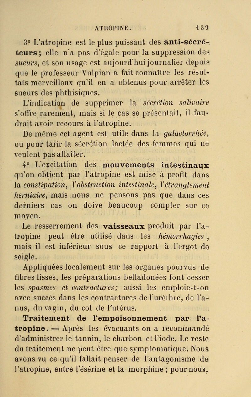 3° L'atropine est le plus puissant des anti-sécré- teurs; elle n'a pas d'égale pour la suppression des sueurs, et son usage est aujourd'hui journalier depuis que le professeur Vulpian a fait connaître les résul- tats merveilleux qu'il en a obtenus pour arrêter les sueurs des phthisiques. L'indication de supprimer la sécrétion salivaire s'offre rarement, mais si le cas se présentait, il faU' drait avoir recours à l'atropine. De même cet agent est utile dans la galaclorï'hée, ou pour tarir la sécrétion lactée des femmes qui ne veulent pas allaiter. i° L'excitation des mouvements intestinaux qu'on obtient par l'atropine est mise à profit dans la constipation, Vobstruction intestinale, Vétranglement herniaire, mais nous ne pensons pas que dans ces derniers cas on doive beaucoup compter sur ce moyen. Le resserrement des vaisseaux produit par l'a- tropine peut être utilisé dans les hémorrhagies , mais il est inférieur sous ce rapport à l'ergot de seigle. Appliquées localement sur les organes pourvus de fibres lisses, les préparations belladonées font cesser les spasmes et contractures ; aussi les emploie-t-on avec succès dans les contractures de l'urèthre, de l'a' nus, du vagin, du col de Tutérus. Traitement de l'empoisonnement par l'a- tropine. — Après les évacuants on a recommandé d'administrer le tannin, le charbon et l'iode. Le reste du traitement ne peut être que symptomatique. Nous avons vu ce qu'il fallait penser de l'antagonisme de l'atropine, entre l'ésérine et la morphine ; pour nous.