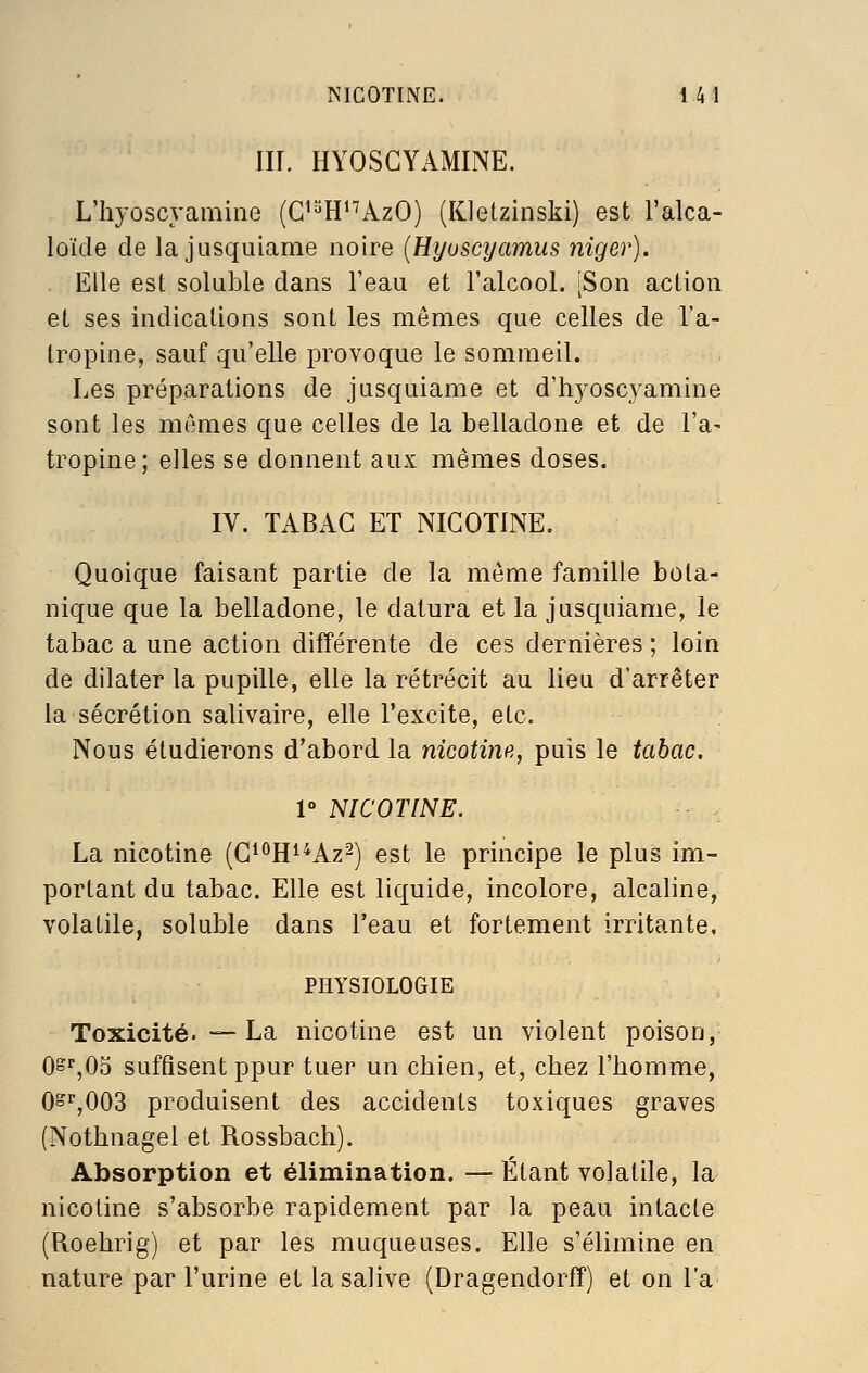 m. HYOSGYAMINE. L'hyoscyamiiie (G'^H^'^AzO) (Kletzinski) est l'alca- loïde de la JLisquiame noire {Hyusctjamus niger). Elle est soluble dans l'eau et l'alcool. [Son action et ses indications sont les mêmes que celles de l'a- tropine, sauf qu'elle provoque le sommeil. Les préparations de jusquiame et d'hyoscyamine sont les mêmes que celles de la belladone et de l'a- tropine; elles se donnent aux mêmes doses. IV. TABAC ET NICOTINE. Quoique faisant partie de la même famille bota- nique que la belladone, le datura et la jusquiame, le tabac a une action différente de ces dernières ; loin de dilater la pupille, elle la rétrécit au lieu d'arrêter la sécrétion salivaire, elle l'excite, etc. Nous étudierons d'abord la nicotinfi, puis le tabac. V NICOTINE. La nicotine (C^^H^^Az^) est le principe le plus im- portant du tabac. Elle est liquide, incolore, alcaline, volatile, soluble dans l'eau et fortement irritante, PHYSIOLOGIE Toxicité. — La nicotine est un violent poison, Os^'jOo suffisent ppur tuer un cbien, et, cbez l'homme, 0^^,003 produisent des accidents toxiques graves (Nothnagel et Rossbach). Absorption et élimination. — Étant volatile, la nicotine s'absorbe rapidement par la peau intacte (Roehrig) et par les muqueuses. Elle s'élimine en nature par l'urine et la salive (Dragendorff) et on l'a