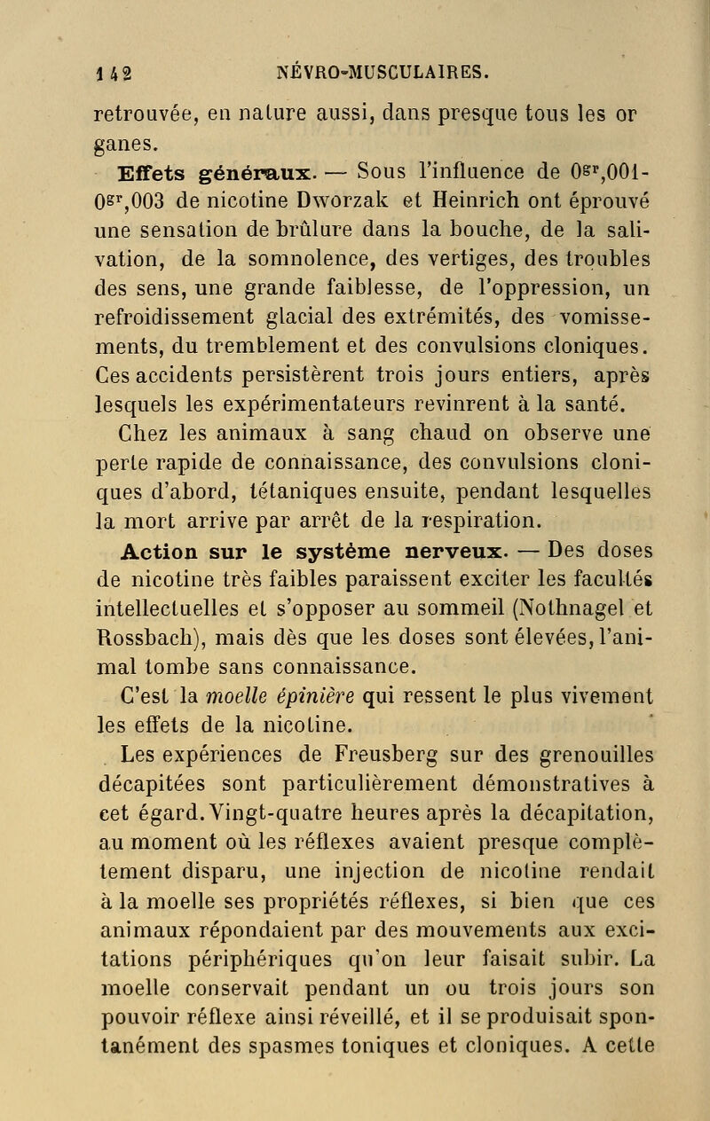 retrouvée, en nature aussi, dans presque tous les or ganes. Effets généraux. — Sous l'influence de Osr,OOl- 0^^,003 de nicotine Dworzak et Heinrich ont éprouvé une sensation de brûlure dans la bouche, de la sali- vation, de la somnolence, des vertiges, des troubles des sens, une grande faiblesse, de l'oppression, un refroidissement glacial des extrémités, des vomisse- ments, du tremblement et des convulsions cloniques. Ces accidents persistèrent trois jours entiers, après lesquels les expérimentateurs revinrent à la santé. Chez les animaux à sang chaud on observe une perte rapide de connaissance, des convulsions cloni- ques d'abord, tétaniques ensuite, pendant lesquelles la mort arrive par arrêt de la respiration. Action sur le système nerveux. — Des doses de nicotine très faibles paraissent exciter les facultés intellectuelles et s'opposer au sommeil (Nothnagel et Rossbach), mais dès que les doses sont élevées, l'ani- mal tombe sans connaissance. C'est la moelle épinière qui ressent le plus vivement les effets de la nicotine. Les expériences de Freusberg sur des grenouilles décapitées sont particulièrement démonstratives à cet égard. Vingt-quatre heures après la décapitation, au moment où les réflexes avaient presque complè- tement disparu, une injection de nicotine rendait à la moelle ses propriétés réflexes, si bien que ces animaux répondaient par des mouvements aux exci- tations périphériques qu'on leur faisait subir. La moelle conservait pendant un ou trois jours son pouvoir réflexe ainsi réveillé, et il se produisait spon- tanément des spasmes toniques et cloniques. A cette