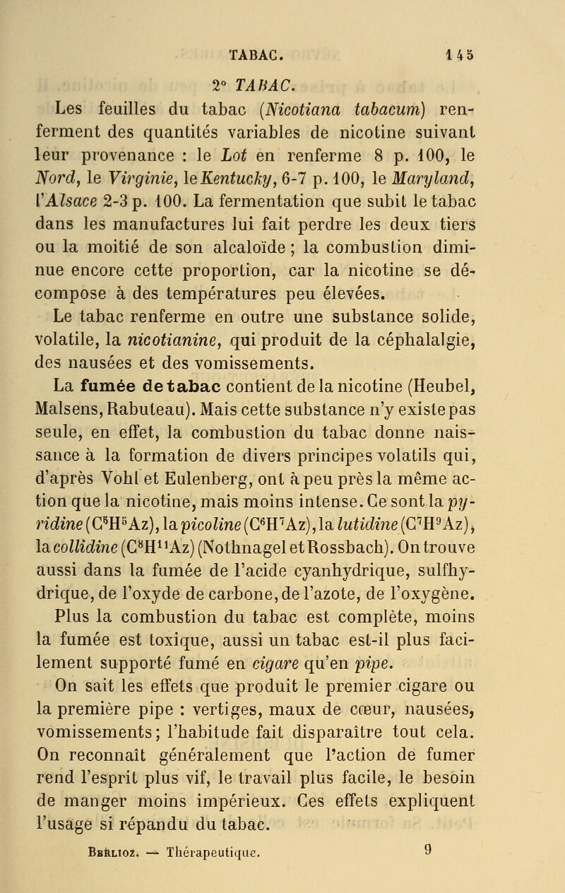 2° TABAC. Les feuilles du tabac {Nicotiana tabacum) ren- ferment des quantités variables de nicotine suivant leur provenance : le Lot en renferme 8 p. 100, le Nord, le Virginie, leKentucky, 6-7 p. 100, le Marylcmd, VAlsace 2-3 p. 100. La fermentation que subit le tabac dans les manufactures lui fait perdre les deux tiers ou la moitié de son alcaloïde ; la combustion dimi- nue encore cette proportion, car la nicotine se dé- compose à des températures peu élevées. Le tabac renferme en outre une substance solide, volatile, la nicotianine, qui produit de la céphalalgie, des nausées et des vomissements. La fumée de tabac contient de la nicotine (Heubelj Malsens, Rabuteau). Mais cette substance n'y existe pas seule, en effet, la combustion du tabac donne nais- sance à la formation de divers principes volatils qui, d'après Vohl et Eulenberg, ont à peu près la même ac- tion que la nicotine, mais moins intense. Ce sont la py- ridine{C^E°Az],laipicoline{C'^E^Az),\ailutidi7ie{CR^Az)j la collidine (C^H^ *Az) (Nothnagel et Rossbach). On trouve aussi dans la fumée de l'acide cyanhydrique, sulfhy- drique, de l'oxyde de carbone, de l'azote, de l'oxygène. Plus la combustion du tabac est complète, moins la fumée est toxique, aussi un tabac est-il plus faci- lement supporté fumé en cigai^e qu'en pipe. On sait les effets que produit le premier cigare ou la première pipe : vertiges, maux de cœur, nausées, vomissements ; l'habitude fait disparaître tout cela. On reconnaît généralement que l'action dé fumer rend l'esprit plus vif, le travail plus facile, le besoin de manger moins impérieux. Ces effets expliquent l'usage si répandu du tabac. BstiLioz. — Thérapeutique. 9