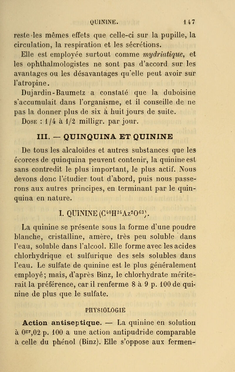 reste les mômes effets que celle-ci sur la pupille, la circulation, la respiration et les sécrétions. Elle est employée surtout comme mydriatique, et les ophthalmologistes ne sont pas d'accord sur les avantages ou les désavantages qu'elle peut avoir sur l'atropine. Dujardin-Baumetz a constaté que la duboisine s'accumulait dans l'organisme, et il conseille de ne pas la donner plus de six à huit jours de suite. Dose : 1/4 à 1/2 milligr. par jour. III. — QUINQUINA ET QUININE De tous les alcaloïdes et autres substances que les écorces de quinquina peuvent contenir, la quinine est sans contredit le plus important, le plus actif. Nous devons donc l'étudier tout d'abord, puis nous passe- rons aux autres principes, en terminant par le quin- quina en nature. I. QUININE (G^oH2^Az2063;. La quinine se présente sous la forme d'une poudre blanche, cristalline, amère, très peu soluble dans l'eau, soluble dans l'alcool. Elle forme avec les acides chlorhydrique et sulfurique des sels solubles dans l'eau. Le sulfate de quinine est le plus généralement employé; mais, d'après Binz, le chlorhydrate mérite- rait la préférence, car il renferme 8 à 9 p. 100 de qui- nine de plus que le sulfate. PHYSIOLOGIE Action antiseptique. — La quinine en solution à 0sr,02p. 100 a une action antipudride comparable à celle du phénol (Binz). Elle s'oppose aux fermen-