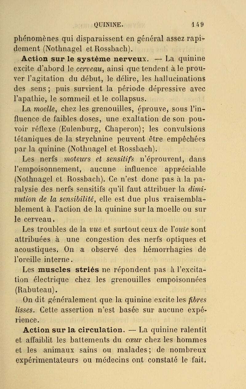 phénomènes qui disparaissent en général assez rapi- dement (Nothnagel etRossbach). Action sur le système nerveux. — La quinine excite d'abord le cerveau^ ainsi que tendent à le prou- ver l'agitation du début, le délire, les hallucinations des sens ; puis survient la période dépressive avec l'apathie, le sommeil et le collapsus. La moelle, chez les grenouilles, éprouve, sous l'in- fluence de faibles doses, une exaltation de son pou- voir réflexe (Eulenburg, Chaperon); les convulsions tétaniques de la strychnine peuvent être empêchées par la quinine (Nothnagel et Rossbach). Les nerfs moteurs et sensitifs n'éprouvent, dans l'empoisonnement, aucune influence appréciable (Nothnagel et Rossbach). Ce n'est donc pas à la pa- ralysie des nerfs sensitifs qu'il faut attribuer la dimi- nution de la sensibilité, elle est due plus vraisembla- blement à l'action de la quinine sur la moelle ou sur le cerveau. Les troubles de la vue et surtout ceux de Vouîe sont attribuées à une congestion des nerfs optiques et acoustiques. On a observé des hémorrhagies de l'oreille interne. Les muscles striés ne répondent pas à l'excita- tion électrique chez les grenouilles empoisonnées (Rabuteau). On dit généralement que la quinine excite les fibres lisses. Cette assertion n'est basée sur aucune expé- rience. Action sur la circulation. — La quinine ralentit et affaiblit les battements du cœur chez les hommes et les animaux sains ou malades; de nombreux expérimentateurs ou médecins ont constaté le fait.