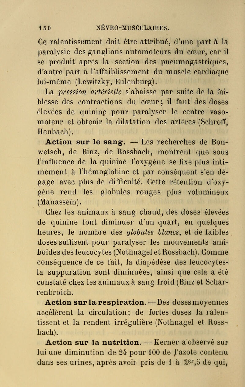 Ce ralentissement doit être attribué, d'une part à la paralysie des ganglions automoteurs du cœur, car il se produit après la section des pneumogastriques, d'autre part à l'affaiblissement du muscle cardiaque lui-même (Lewitzky, Eulenburg). La pression artérielle s'abaisse par suite de la fai- blesse des contractions du cœur; il faut des doses élevées de quininp pour paralyser le centre vaso- moteur et obtenir la dilatation des artères (Schroff, Heubach). Action sur le sang. — Les recherches de Bon- wetsch, de Binz, de Rossbach, montrent que sous l'influence de la quinine l'oxygène se fixe plus inti- mement à l'hémoglobine et par conséquent s'en dé- gage avec plus de difficulté. Cette rétention d'ox}^- gène rend les globules rouges plus volumineux (Manasseïn). Chez les animaux à sang chaud, des doses élevées de quinine font diminuer d'un quart, en quelques heures, le nombre des globules blancs, et de faibles doses suffisent pour paralyser les mouvements ami- boïdes des leucocytes (Nothnagel et Rossbach). Comme conséquence de ce fait, la diapédèse des leucocytes- la suppuration sont diminuées, ainsi que cela a été constaté chez les animaux à sang froid (Binz et Schar- renbroich. Action sur la respiration. — Des doses moyennes accélèrent la circulation; de fortes doses la ralen- tissent et la rendent irrégulière (Nothnagel et Ross- bach). Action sur la nutrition. — Kerner a observé sur lui une diminution de 24 pour 100 de l'azote contenu dans ses urines, après avoir pris de 1 à 2e'',o de qui,