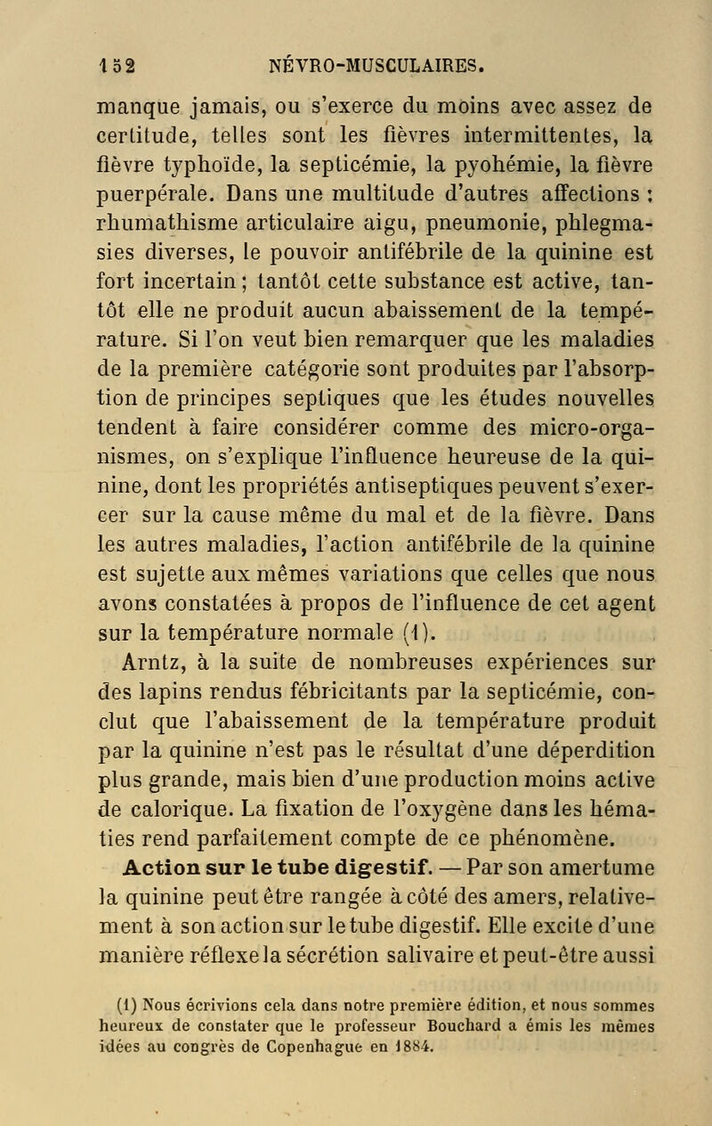 manque jamais, ou s'exerce du moins avec assez de certitude, telles sont les fièvres intermittentes, la fièvre typhoïde, la septicémie, la pyohémie, la fièvre puerpérale. Dans une multitude d'autres affections : rliumathisme articulaire aigu, pneumonie, phlegma- sies diverses, le pouvoir antifébrile de la quinine est fort incertain ; tantôt cette substance est active, tan- tôt elle ne produit aucun abaissement de la tempé- rature. Si l'on veut bien remarquer que les maladies de la première catégorie sont produites par l'absorp- tion de principes septiques que les études nouvelles tendent à faire considérer comme des micro-orga- nismes, on s'explique l'influence heureuse de la qui- nine, dont les propriétés antiseptiques peuvent s'exer- cer sur la cause même du mal et de la fièvre. Dans les autres maladies, l'action antifébrile de la quinine est sujette aux mêmes variations que celles que nous avons constatées à propos de l'influence de cet agent sur la température normale (1). Arntz, à la suite de nombreuses expériences sur des lapins rendus fébricitants par la septicémie, con- clut que l'abaissement de la température produit par la quinine n'est pas le résultat d'une déperdition plus grande, mais bien d'une production moins active de calorique. La fixation de l'oxygène dans les héma- ties rend parfaitement compte de ce phénomène. Action sur le tube digestif. — Par son amertume la quinine peut être rangée à côté des amers, relative- ment à son action sur le tube digestif. Elle excite d'une manière réflexe la sécrétion salivaire et peut-être aussi (1) Nous écrivions cela dans notre première édition, et nous sommes heureux de constater que le professeur Bouchard a émis les mêmes idées au congrès de Copenhague en 1884.