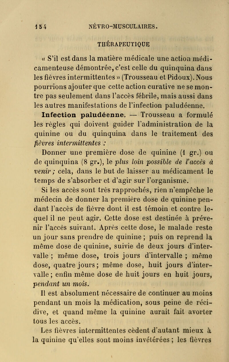 THÉRAPEUTIQUE « S'il est dans la matière médicale une action médi- camenteuse démontrée, c'est celle du quinquina dans les fièvres intermittentes » (Trousseau et Pidoux). Nous pourrions ajouter que cette action curative ne se mon- tre pas seulement dans l'accès fébrile, mais aussi dans les autres manifestations de l'infection paludéenne. Infection paludéenne. — Trousseau a formulé les règles qui doivent guider Fadministration de la quinine ou du quinquina dans le traitement des fièvres intermittentes : Donner une première dose de quinine (1 gr.) ou de quinquina (8 gr.), le plus loin possible de Vaccès à venir ; cela, dans le but de laisser au médicament le temps de s'absorber et d'agir sur l'organisme. Si les accès sont très rapprochés, rien n'empêche le médecin de donner la première dose de quinine pen- dant l'accès de fièvre dont il est témoin et contre le- quel il ne peut agir. Cette dose est destinée à préve- nir l'accès suivant. Après cette dose, le malade reste un jour sans prendre de quinine ; puis on reprend la même dose de quinine, suivie de deux jours d'inter- valle ; même dose, trois jours d'intervalle ; même dose, quatre jours; même dose, huit jours d'inter- valle; enfin même dose de huit jours en huit jours, pendant un mois. Il est absolument nécessaire de continuer au moins pendant un mois la médication, sous peine de réci- dive, et quand même la quinine aurait fait avorter tous les accès. Les fièvres intermittentes cèdent d'autant mieux à la quinine qu'elles sont moins invétérées ; les fièvres