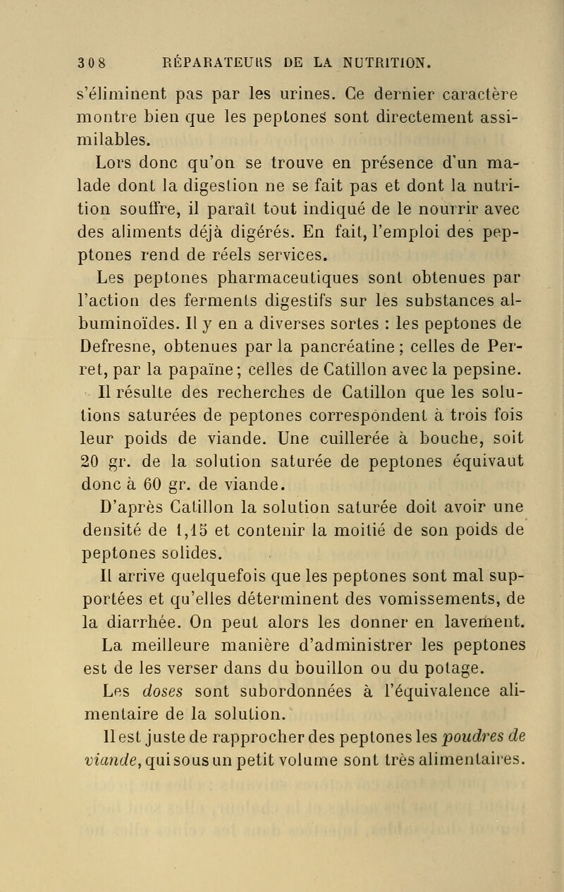 s'éliminent pas par les urines. Ce dernier caractère montre bien que les pepLoneS sont directement assi- milables. Lors donc qu'on se trouve en présence d'an ma- lade dont la digestion ne se fait pas et dont la nutri- tion soutfre, il paraît tout indiqué de le nourrir avec des aliments déjà digérés. En fait, l'emploi des pep- ptones rend de réels services. Les peptones pharmaceutiques sont obtenues par l'action des ferments digestifs sur les substances al- buminoïdes. Il y en a diverses sortes : les peptones de Defresne, obtenues par la pancréatine ; celles de Per- ret, par la papaïne; celles de Catillon avec la pepsine. Il résulte des recherches de Catillon que les solu- tions saturées de peptones correspondent à trois fois leur poids de viande. Une cuillerée à bouche, soit 20 gr. de la solution saturée de peptones équivaut donc à 60 gr. de viande. D'après Catillon la solution saturée doit avoir une densité de 1,15 et contenir la moitié de son poids de peptones solides. Il arrive quelquefois que les peptones sont mal sup- portées et qu'elles déterminent des vomissements, de la diarrhée. On peut alors les donner en lavement. La meilleure manière d'administrer les peptones est de les verser dans du bouillon ou du potage. Les doses sont subordonnées à l'équivalence ali- mentaire de la solution. 11 est juste de rapprocher des peptones les poudres de ma?î6/e,quisous un petit volume sont très alimentaires.