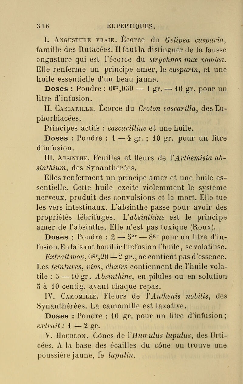 I. AxNGUSTURE VRAIE. ÉcoFce du GcUpea cusparia, famille des Rulacées. Il faut la distinguer de la fausse angusture qui est l'écorce du strychnos nux vomica. Elle renferme un principe amer, le cusparin, et une huile essentielle d'un beau jaune. Doses : Poudre : O^^OSO — i gr.— 10 gr. pour un litre d'infusion. II. Gascarille. Écorce du Croton cascarilla, des Eu- phorbiacées. Principes actifs : cascarilUne et une huile. Doses : Poudre : 1 —4 gr. ; 10 gr. pour un litre d'infusion. m. Absinthe. Feuilles et fleurs de VArthemisia ab- sinthium, des Synanthérées. Elles renferment un principe amer et une huile es- sentielle. Cette huile excite violemment le sysième nerveux, produit des convulsions et la mort. Elle tue les vers intestinaux. L'absinthe passe pour avoir des propriétés fébrifuges. Vabsinthine est le principe amer de l'absinthe. Elle n'est pas toxique (Roux). Doses : Poudre : 2 — 5^-^ — S^ pour un litre d'in- fusion.En fa'sant bouillir l'infusion l'huile, se volatilise. Extrait mou, ÛS'',20 —2 gr.,ne contient pas d'essence. Les teintures, vins, élixirs contiennent de l'huile vola- tile : 5 —10 gr. Absinthine, en pilules ou en solution 3 à 10 centig. avant chaque repas. IV. Camomille. Fleurs de VAnthe^iis nobilis, des Synanthérées. La camomille est laxative. Doses : Poudre : 10 gr. pour un litre d'infusion; extrait : 1 — 2 gr. V. Houblon. Cônes de ÏHumulus lupulus, des Urti- cées. A la base des écailles du cône on trouve une poussière jaune, le lupulin.