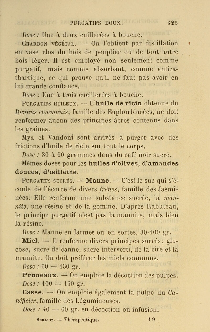 JJose : Une à deux cuillerées à bouche. Charbon végétal. — On l'obtient par distillation en vase clos du bois de peuplier ou de tout autre bois léger. Il est employé non seulement comme purgatif, mais comme absorbant, comme antica- thartique, ce qui prouve qu'il ne faut pas avoir en lui grande confiance. Dose : Une à trois cueillerées à bouche. Purgatifs huileux. — L'huile de ricin obtenue du Ricinus communis, famille des Euphorbiacées, ne doit renfermer aucun des principes acres contenus dans les graines. Mya et Vandoni sont arrivés à purger avec des frictions d'huile de ricin sur tout le corps. Dose : 30 à 60 grammes dans du café noir sucré. Mêmes doses pour les huiles d'olives, d'amandes douces, d'œillette. Purgatifs sucrés. — Manne. — C'est le suc qui s'é- coule de l'écorce de divers frênes, famille des Jasmi- nées. Elle renferme une substance sucrée, la man- nite, une résine et de la gomme. D'après Rabuteau, le principe purgatif n'est pas la mannite, mais bien la résine. Dose : Manne en larmes ou en sortes, 30-100 gr. Miel. — 11 renferme divers principes sucrés ; glu- cose, sucre de canne, sucre interverti, de la cire et la mannite. On doit préférer les miels communs. Dose : 60 — 150 gr. Pruneaux. — On emploie la décoction des pulpes. Dose : 100 — 130 gr. Casse. — On emploie également la pulpe du Ca- né/îder, famille des Légumineuses. Dose : 40 — 60 gr. en décoction ou infusion. Berlioz. — Thérapeutique. 1 9