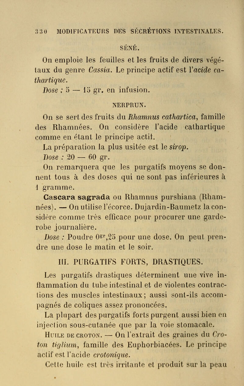 SÉNÉ. On emploie les feuilles et les fruits de divers végé- taux du genre Cassia. Le principe actif est Vacide ca- thartique. Dose ; 3 ^ lo gr. en infusion. NERPRUN. On se sert des fruits diiRhamnus cathartica, fainille des Rlianmées. On considère l'acide cathartique comme en étant le principe actif. La préparation la plus usitée est le sii'op. Dose : 20 — 60 gr. On remarquera que les purgatifs moyens se don- nent tous à des doses qui ne sont pas inférieures à 1 gramme. Gascara sagrada ou Rhamnus purshiana (Rham- nées). — On utilise l'écorce. Dujardin-Baumetz la con- sidère comme très efficace pour procurer une garde- robe journalière. Dose : Poudre 0s%2o pour une dose. On peut pren- dre une dose le matin et le soir. IIL PURGATIFS FORTS, DRASTIQUES. Les purgatifs drastiques déterminent une vive in- flammation du tube intestinal et de violentes contrac- tions des muscles intestinaux; aussi sont-ils accom- pagnés de coliques assez prononcées. La plupart des purgatifs forts purgent aussi bien en injection sous-cutanée que par la voie stomacale. Huile de croton. — On l'extrait des graines du Cro- ton tigliiim, famille des Euphorbiacées. Le principe actif est l'acide crotonique. Celte huile est très irritante et produit sur la peau