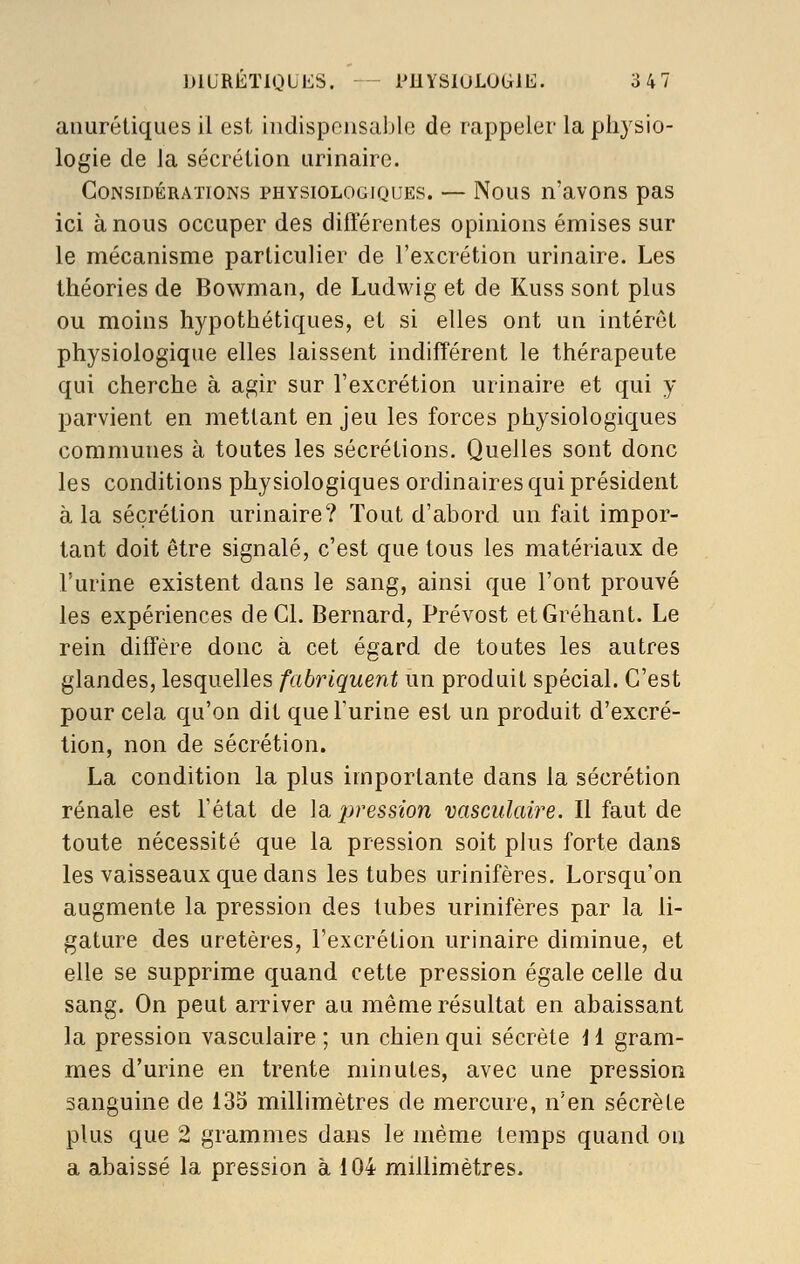 anurétiques il est iiidispoiisablo de rappeler la physio- logie de la sécrétion urinaire. Considérations physiologiques. — Nous n'avons pas ici à nous occuper des différentes opinions émises sur le mécanisme particulier de l'excrétion urinaire. Les théories de Bowman, de Ludwig et de Kuss sont plus ou moins hypothétiques, et si elles ont un intérêt physiologique elles laissent indifférent le thérapeute qui cherche à agir sur l'excrétion urinaire et qui y parvient en mettant en jeu les forces physiologiques communes à toutes les sécrétions. Quelles sont donc les conditions physiologiques ordinaires qui président à la sécrétion urinaire? Tout d'abord un fait impor- tant doit être signalé, c'est que tous les matériaux de l'urine existent dans le sang, ainsi que l'ont prouvé les expériences de Cl. Bernard, Prévost etGréhant. Le rein diffère donc à cet égard de toutes les autres glandes, lesquelles fabriquent un produit spécial. C'est pour cela qu'on dit que l'urine est un produit d'excré- tion, non de sécrétion. La condition la plus importante dans la sécrétion rénale est l'état de la pression vasculaire. Il faut de toute nécessité que la pression soit plus forte dans les vaisseaux que dans les tubes urinifères. Lorsqu'on augmente la pression des tubes urinifères par la li- gature des uretères, l'excrétion urinaire diminue, et elle se supprime quand cette pression égale celle du sang. On peut arriver au même résultat en abaissant la pression vasculaire ; un chien qui sécrète i 1 gram- mes d'urine en trente minutes, avec une pression sanguine de 135 millimètres de mercure, n'en sécrète plus que 2 grammes dans le même temps quand ou a abaissé la pression à 104 millimètres.