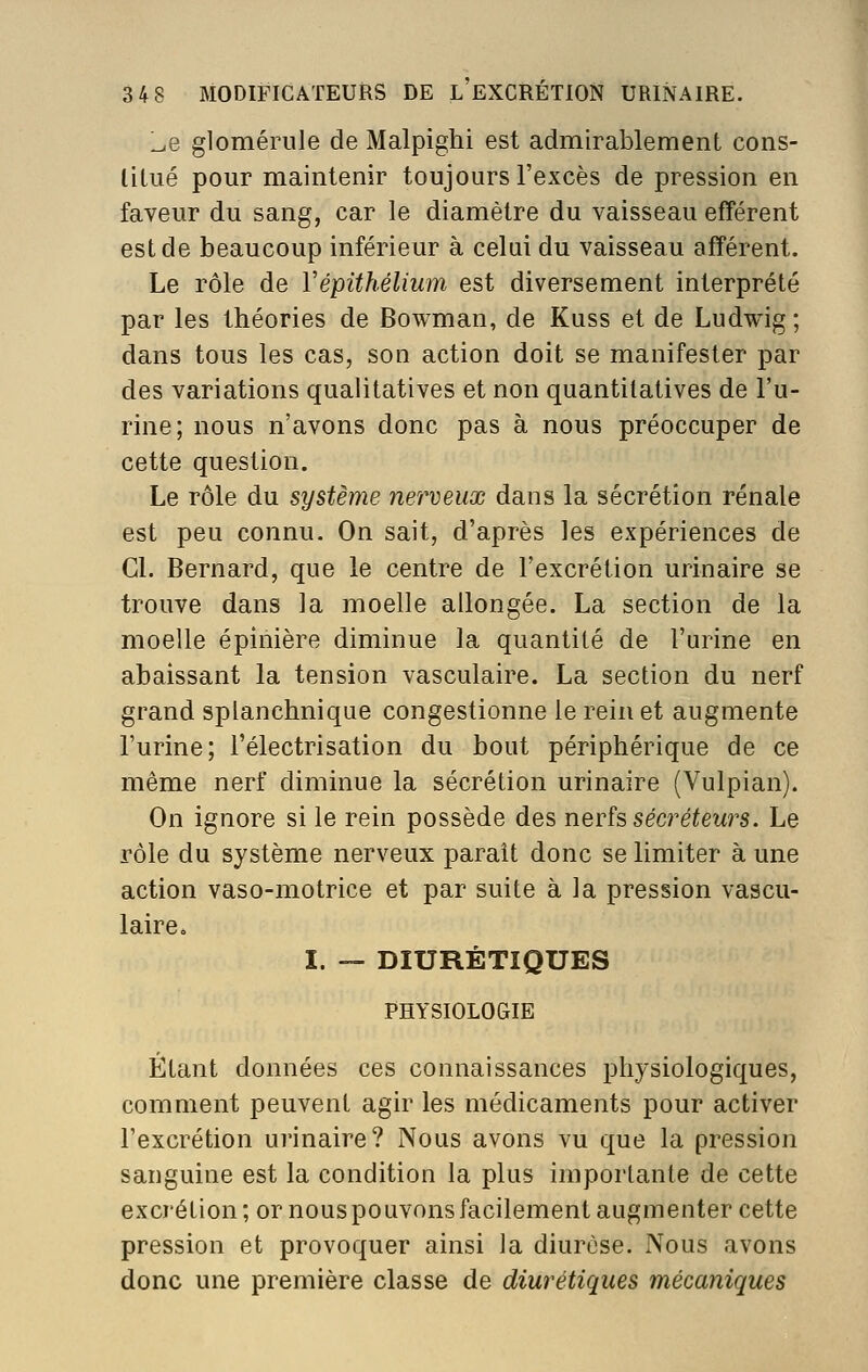 l^e glomérule de Malpighi est admirablement cons- litué pour maintenir toujours l'excès de pression en faveur du sang, car le diamètre du vaisseau efférent est de beaucoup inférieur à celui du vaisseau afférent. Le rôle de Vépithéliwn est diversement interprété par les théories de Bowman, de Kuss et de Ludwig ; dans tous les cas, son action doit se manifester par des variations qualitatives et non quantitatives de l'u- rine; nous n'avons donc pas à nous préoccuper de cette question. Le rôle du système nerveux dans la sécrétion rénale est peu connu. On sait, d'après les expériences de Cl. Bernard, que le centre de l'excrétion urinaire se trouve dans la moelle allongée. La section de la moelle épinière diminue la quantité de l'urine en abaissant la tension vasculaire. La section du nerf grand splanchnique congestionne le rein et augmente l'urine; l'électrisation du bout périphérique de ce même nerf diminue la sécrétion urinaire (Vulpian). On ignore si le rein possède des nerfs sécréteurs. Le rôle du système nerveux paraît donc se limiter à une action vaso-motrice et par suite à la pression vascu- laire» I. — DIURÉTIQUES PHYSIOLOGIE Étant données ces connaissances physiologiques, comment peuvent agir les médicaments pour activer l'excrétion urinaire? Nous avons vu que la pression sanguine est la condition la plus importante de cette excrétion ; or nous pouvons facilement augmenter cette pression et provoquer ainsi la diurèse. Nous avons donc une première classe de diurétiques mécaniques