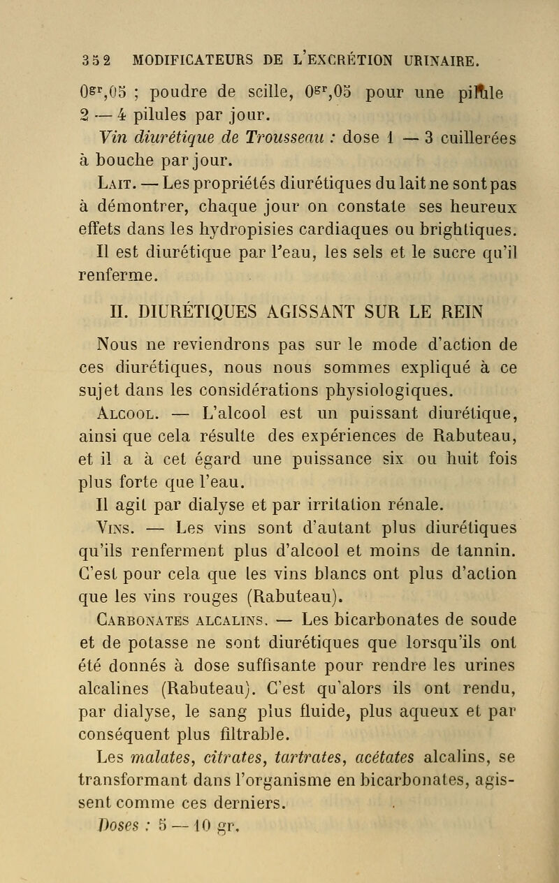 Os^,i)^ ; poudre de scille, 0&%05 pour une piHile 2 — 4 pilules par jour. Vin diurétique de Trousseau : dose 1—3 cuillerées à bouche par jour. Lait. — Les propriétés diurétiques du lait ne sont pas à démontrer, chaque jour on constate ses heureux effets dans les hydropisies cardiaques ou brightiques. Il est diurétique par Teau, les sels et le sucre qu'il renferme. IL DIURÉTIQUES AGISSANT SUR LE REIN Nous ne reviendrons pas sur le mode d'action de ces diurétiques, nous nous sommes expliqué à ce sujet dans les considérations physiologiques. Alcool. — L'alcool est un puissant diurétique, ainsi que cela résulte des expériences de Rabuteau, et il a à cet égard une puissance six ou huit fois plus forte que l'eau. Il agit par dialyse et par irritation rénale. Vins. — Les vins sont d'autant plus diurétiques qu'ils renferment plus d'alcool et moins de tannin. C'est pour cela que les vins blancs ont plus d'action que les vins rouges (Rabuteau). Carbonates alcalins. — Les bicarbonates de soude et de potasse ne sont diurétiques que lorsqu'ils ont été donnés à dose suffisante pour rendre les urines alcalines (Rabuteau). C'est qu'alors ils ont rendu, par dialyse, le sang plus fluide, plus aqueux et par conséquent plus fîltrable. Les malates, citrates, tartinâtes, acétates alcalins, se transformant dans l'organisme en bicarbonates, agis- sent comme ces derniers.