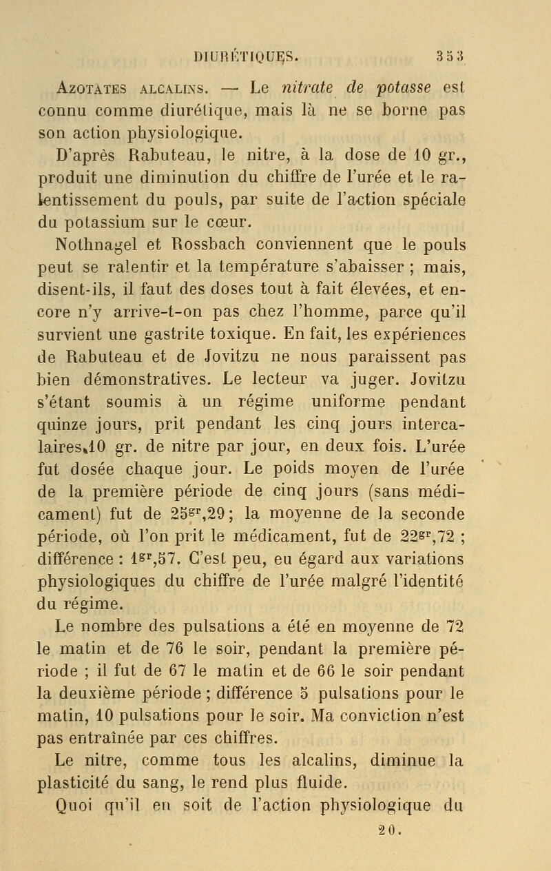 niUHKTiQU^S. 3o;{ Azotates alcalins. — Le nitrate de potasse est connu comme diurétique, mais là ne se borne pas son action physiologique. D'après Rabuteau, le nitre, à la dose de 10 gr., produit une diminution du chiffre de l'urée et le ra- kntissement du pouls, par suite de l'action spéciale du potassium sur le cœur. Nothnagel et Rossbach conviennent que le pouls peut se ralentir et la température s'abaisser ; mais, disent-ils, il faut des doses tout à fait élevées, et en- core n'y arrive-t-on pas chez l'homme, parce qu'il survient une gastrite toxique. En fait, les expériences de Rabuteau et de Jovitzu ne nous paraissent pas bien démonstratives. Le lecteur va juger. Jovitzu s'étant soumis à un régime uniforme pendant quinze jours, prit pendant les cinq jours interca- lairesJO gr. de nitre par jour, en deux fois. L'urée fut dosée chaque jour. Le poids moyen de l'urée de la première période de cinq jours (sans médi- cament) fut de 2Ss%29; la moyenne de la seconde période, où l'on prit le médicament, fut de 22^^,72 ; différence : lsr,57. C'est peu, eu égard aux variations physiologiques du chiffre de l'urée malgré l'identité du régime. Le nombre des pulsations a été en moyenne de 72 le matin et de 76 le soir, pendant la première pé- riode ; il fut de 67 le matin et de 66 le soir pendant la deuxième période ; différence 5 pulsations pour le malin, 10 pulsations pour le soir. Ma conviction n'est pas entraînée par ces chiffres. Le nitre, comme tous les alcalins, diminue la plasticité du sang, le rend plus fluide. Quoi qu'il en soit de l'action physiologique du 20.