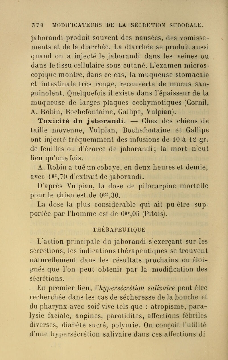 jaboraridi produit, souvent des nausées, des vomisse- ments et de la diarrhée. La diarrhée se produit aussi quand on a injecté le jaborandi dans les veines ou dans le tissu cellulaire sous-culané. L'examen micros- copique montre, dans ce cas, la muqueuse stomacale et intestinale très rouge, recouverte de mucus san- guinolent. Quelquefois il existe dans l'épaisseur de la muqueuse de larges plaques ecchymotiques (Gornil, A. Robin, Bochefontaine, Gallipe, Yulpian). Toxicité du jaborandi. — Chez des chiens de taille moyenne, Vulpian, Bochefontaine et Gallipe ont injecté fréquemment des infusions de 10 à 12 gr. de feuilles ou d'écorce de jaborandi; la mort n'eut lieu qu'une fois. A. Robin a tué un cobaye, en deux heures et demie, avec jsrjo d'extrait de jaborandi. D'après Vulpian, la dose de pilocarpine mortelle pour le chien est de O^^SO. La dose la plus considérable qui ait pu être sup- portée par l'homme est de Os'',0o (Pitois). THÉRAPEUTIQUE L'action principale du jaborandi s'exerçant sur les sécrétions, les indications thérapeutiques se trouvent naturellement dans les résultats prochains ou éloi- gnés que l'on peut obtenir par la modification des sécrétions. En premier lieu, Vhypersécrétion salivaire peut être recherchée dans les cas de sécheresse de la bouche et du pharynx avec soif vive tels que : atropisme, para- lysie faciale, angines, parotidites, affections fébriles diverses, diabète sucré, polyurie. On conçoit l'utilité d'une hyper'sécrétion salivaire dans ces atfections di