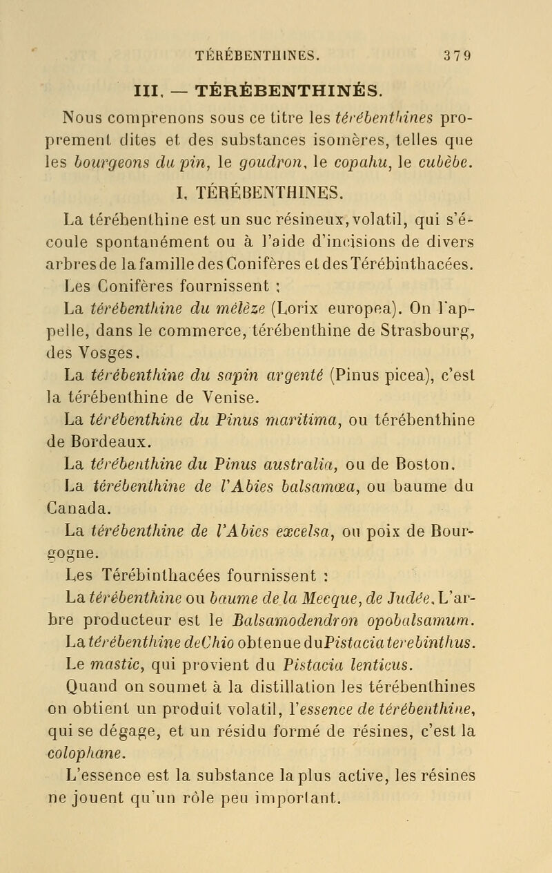 m. — TÉRÉBENTHINES. Nous comprenons sous ce titre les térébenthines pro- prement dites et des substances isomères, telles que les bourgeons du pin, le goudron, le copahu, le cuhèbe. I, TÉRÉBENTHINES. La térébenthine est un suc résineux, volatil, qui s'é- coule spontanément ou à l'aide d'incisions de divers arbres de la famille des Conifères etdesTérébinthacées. Les Conifères fournissent : La térébenthine du mélèze (Lorix europea). On Tap^ pelle, dans le commerce, térébenthine de Strasbourg, des Vosges, La térébenthine du sapin argenté (Pinus picea), c'est la térébenthine de Venise. La térébenthine du Pinus maritima, ou térébenthine de Bordeaux. La térébenthine du Pinus australia, ou de Boston. La térébenthine de VAbies bcdsamœa, ou baume du Canada. La térébenthine de VAbies excelsa, ou poix de Bour- gogne. Les Térébinthacées fournissent : La térébenthine ou baume de la Mecque, de Judée. L'ar- bre producteur est le Balsamodendron opobalsamum. Làtérébenthine deChio ohieniieàuPistaciaterebinthus. Le mastic, qui provient du Pistacia lenticus. Quand on soumet à la distillation les térébenthines on obtient un produit volatil, Vessence de térébenthine, qui se dégage, et un résidu formé de résines, c'est la colophane. L'essence est la substance la plus active, les résines ne jouent qu'un rôle peu important.