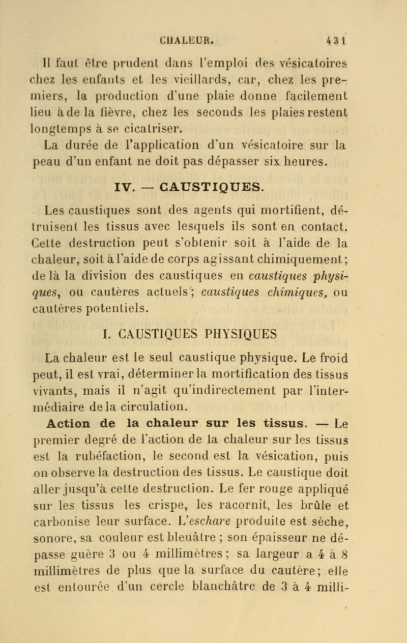 Il faut être prudent dans l'emploi des vésicatoires chez les enfants et les vieillards, car, chez les pre- miers, la production d'une plaie donne facilement lieu à de la fièvre, chez les seconds les plaies restent longtemps à se cicatriser. La durée de l'application d'un vésicatoire sur la peau d'un enfant ne doit pas dépasser six heures. IV. — CAUSTIQUES. Les caustiques sont des agents qui mortifient, dé- truisent les tissus avec lesquels ils sont en contact. Cette destruction peut s'obtenir soit à l'aide de la chaleur, soit à l'aide de corps ag issant chimiquement ; delà la division des caustiques en caustiques physi- ques, ou cautères actuels ; caustiques chimiques, ou cautères potentiels. L CAUSTIQUES PHYSIQUES La chaleur est le seul caustique physique. Le froid peut, il est vrai, déterminer la mortification des tissus vivants, mais il n'agit qu'indirectement par l'inter- médiaire delà circulation. Action de la chaleur sur les tissus. — Le premier degré de l'action de la chaleur sur les tissus est la rubéfaction, le second est la vésication, puis on observe la destruction des tissus. Le caustique doit aller jusqu'à cette destruction. Le fer rouge appliqué sur les tissus les crispe, les racornit, les brûle et carbonise leur surface. Veschare produite est sèche, sonore, sa couleur est bleuâtre ; son épaisseur ne dé- passe guère 3 ou 4 millimètres ; sa largeur a 4 à 8 millimètres de plus que la surface du cautère; elle est entourée d'un cercle blanchâtre de 3 à 4 milli-