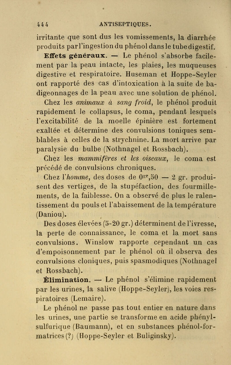 irritante que sont dus les vomissements, la diarrhée produits parl'ingesliondu phénol dans le tube digestif. Effets généraux. — Le phénol s'absorbe facile- ment par la peau intacte, les plaies, les muqueuses digestive et respiratoire. Huseman et Hoppe-Seyler ont rapporté des cas d'intoxication à la suite de ba- digeonnages de la peau avec une solution de phénol. Chez les animaux à sang froid, le phénol produit rapidement le collapsus, le coma, pendant lesquels l'excitabilité de la moelle épinière est fortement exaltée et détermine des convulsions toniques sem- blables à celles de la strychnine. La mort arrive par paralysie du bulbe (Nothnagel et Rossbach), Chez les mammifères et les oiseaux, le coma est précédé de convulsions chroniques. Chez Yhomme, des doses de 0'?'',50 — 2 gr. produi- sent des vertiges, de la stupéfaction, des fourmille- ments, de la faiblesse. On a observé de plus le ralen- tissement du pouls et l'abaissement de la température (Daniou). Des doses élevées (3-20 gr.) déterminent de l'ivresse, la perte de connaissance, le coma et la mort sans convulsions. Winslow rapporte cependant un cas d'empoisonnement par le phénol où il observa des convulsions cloniques, puis spasmodiques (Nothnagel et Rossbach). Élimination. — Le phénol s'élimine rapidement par les urines, la salive (Hoppe-Seyler), les voies res- piratoires (Lemaire). Le phénol ne passe pas tout entier en nature dans les urines, une partie se transforme en acide phényl- sulfurique (Baumann), et en substances phénol-for- matrices (?) (Hoppe-Seyler et Buliginsky).