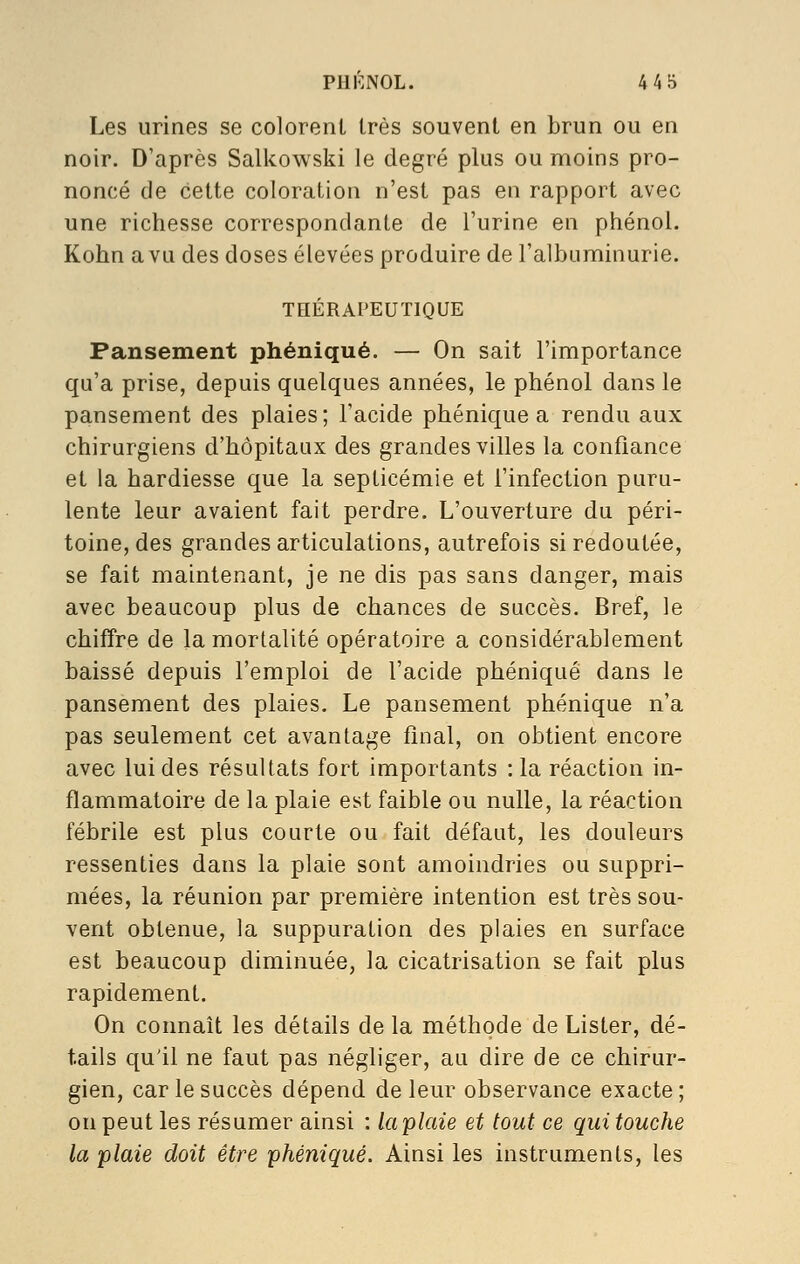 PHI^.NOL. 445 Les urines se coloreiil très souvent en brun ou en noir. D'après Sallcowski le degré plus ou moins pro- noncé de cette coloration n'est pas en rapport avec une richesse correspondante de l'urine en phénol. Kohn a vu des doses élevées produire de l'albuminurie. TnÉRAPEUÏIQUE Pansement phéniqué. — On sait l'importance qu'a prise, depuis quelques années, le phénol dans le pansement des plaies; l'acide phéniqué a rendu aux chirurgiens d'hôpitaux des grandes villes la confiance et la hardiesse que la septicémie et l'infection puru- lente leur avaient fait perdre. L'ouverture du péri- toine, des grandes articulations, autrefois si redoutée, se fait maintenant, je ne dis pas sans danger, mais avec beaucoup plus de chances de succès. Bref, le chiffre de la mortalité opératoire a considérablement baissé depuis l'emploi de l'acide phéniqué dans le pansement des plaies. Le pansement phéniqué n'a pas seulement cet avantage final, on obtient encore avec lui des résultats fort importants : la réaction in- flammatoire de la plaie est faible ou nulle, la réaction fébrile est plus courte ou fait défaut, les douleurs ressenties dans la plaie sont amoindries ou suppri- mées, la réunion par première intention est très sou- vent obtenue, la suppuration des plaies en surface est beaucoup diminuée, la cicatrisation se fait plus rapidement. On connaît les détails de la méthode de Lister, dé- tails qu'il ne faut pas négliger, au dire de ce chirur- gien, car le succès dépend de leur observance exacte ; on peut les résumer ainsi : laplaie et tout ce qui touche la plaie doit être phéniqué. Ainsi les instruments, les