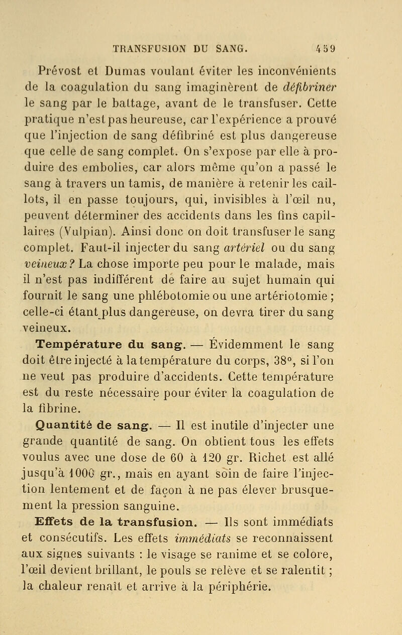 TRANSFUSION DU SANG. 4S9 Prévost et Dumas voulant éviter les inconvénients de la coagulation du sang imaginèrent de défibriner le sang par le battage, avant de le transfuser. Cette pratique n'est pas heureuse, car l'expérience a prouvé que l'injection de sang défibriné est plus dangereuse que celle de sang complet. On s'expose par elle à pro- duire des embolies, car alors même qu'on a passé le sang à travers un tamis, de manière à retenir les cail- lots, il en passe toujours, qui, invisibles à l'œil nu, peuvent déterminer des accidents dans les fins capil- laires (Vulpian). Ainsi donc on doit transfuser le sang complet. Faut-il injecter du sang artériel ou du sang veineux? La chose importe peu pour le malade, mais il n'est pas indifférent de faire au sujet humain qui fournit le sang une plilébotomie ou une artériotomie ; celle-ci étant plus dangereuse, on devra tirer du sang veineux. Température du sang. — Évidemment le sang doit être injecté à la température du corps, 38°, sil'on ne veut pas produire d'accidents. Cette température est du reste nécessaire pour éviter la coagulation de la fibrine. Quantité de sang. — Il est inutile d'injecter une grande quantité de sang. On obtient tous les effets voulus avec une dose de 60 à 120 gr. Richet est allé jusqu'à 1000 gr., mais en ayant soin de faire Tinjec- tion lentement et de façon à ne pas élever brusque- ment la pression sanguine. Effets de la transfusion. — Ils sont immédiats et consécutifs. Les effets immédiats se reconnaissent aux signes suivants : le visage se ranime et se colore, l'œil devient brillant, le pouls se relève et se ralentit ; la chaleur renaît et arrive à la périphérie.