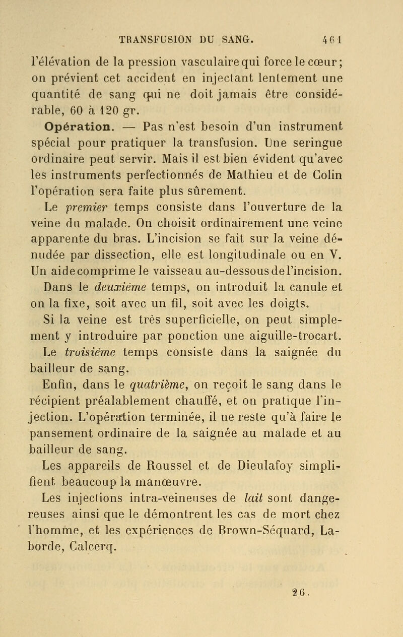 l'élévation de la pression vasculairequi force le cœur; on prévient cet accident en injeclant lenlement une quantité de sang q^ii ne doit jamais être considé- rable, 60 à 120 gv. Opération. — Pas n'est besoin d'un instrument spécial pour pratiquer la transfusion. Une seringue ordinaire peut servir. Mais il est bien évident qu'avec les instruments perfectionnés de Mathieu et de Colin l'opération sera faite plus sûrement. Le premier temps consiste dans l'ouverture de la veine du malade. On choisit ordinairement une veine apparente du bras. L'incision se fait sur la veine dé- nudée par dissection, elle est longitudinale ou en V. Un aidecomprimele vaisseau au-dessousdel'incision. Dans le deuxième temps, on introduit la canule et on la fixe, soit avec un fil, soit avec les doigts. Si la veine est très superficielle, on peut simple- ment y introduire par ponction une aiguille-trocart. Le troisième temps consiste dans la saignée du bailleur de sang. Enfin, dans le quatrième, on reçoit le sang dans le récipient préalablement chauffé, et on pratique l'in- jection. L'opération termijiée, il ne reste qu'à faire le pansement ordinaire de la saignée au malade et au bailleur de sang. Les appareils de Roussel et de Dieulafoy simpli- fient beaucoup la manœuvre. Les injeclions intra-veineuses de lait sont dange- reuses ainsi que le démontrent les cas de mort chez Thomme, et les expériences de Brown-Séquard, La- borde, Calcerq. 26.