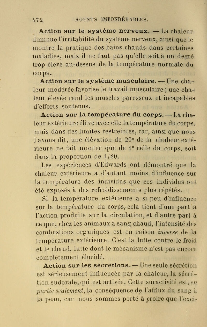 Action sur le système nerveux. — La chaleur diminue l'irritabilité du système nerveux, ainsi que le montre la pratique des bains chauds dans certaines maladies, mais il ne faut pas qu'elle soit à un degré trop élevé au-dessus de la température normale du corps. Action sur le système musculaire. — Une cha- leur modérée favorise le travail musculaire ; une cha- leur élevée rend les muscles paresseux et inca]>able9 d'efforts soutenus. Action sur la température du corps. — La cha- leur extérieure élève avec elle la température du corps, mais dans des limites restreintes, car, ainsi que nous l'avons dit, une élévation de 20° de la chaleur exté- rieure ne fait monter que de 1° celle du corps, soit dans la proportion de I /20. Les expériences d'Edwards ont démontré que la chaleur extérieure a d'autant moins d'influence sur la température des individus que ces individus ont été exposés à des refroidissements plus répétés. Si la température extérieure a si peu d'influence sur la température du corps, cela tient d'une part à l'action produite sur la circulation, et d'autre part à ce que, chez les animaux à sang chaud, l'intensité des combustions organiques est en raison inverse de la température extérieure. C'est la lutte contre le froid et le chaud, lutte dont le mécanisme n'est pas encore complètement élucidé. Action sur les sécrétions. — Une seule sécrétion est sérieusement influencée par la chaleur, la sécré- tion sudorale,qui est activée. Cette suractivité est, c^/i partie seulement, lu conséquence de l'afflux du sang à la peau, car nous sommes porté à croire que l'exci-