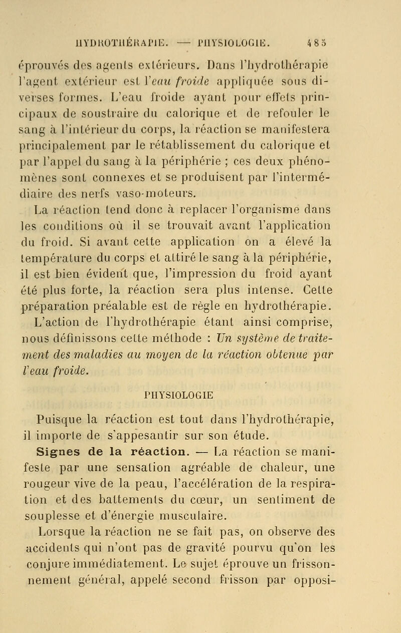 éprouvés des agents extérieurs. Dans l'hydrothérapie l'agent extérieur est Veau froide appliquée sous di- verses formes. L'eau froide ayant pour effets prin- cipaux de soustraire du calorique et de refouler le sang à l'intérieur du corps, la réaction se manifestera principalement par le rétablissement du calorique et par l'appel du sang à la périphérie ; ces deux phéno- mènes sont connexes et se produisent par l'intermé- diaire des nerfs vaso-moteurs. La réaction tend donc à replacer l'organisme dans les conditions où il se trouvait avant l'application du froid. Si avant cette application on a élevé la température du corps et attiré le sang à la périphérie, il est bien évident que, l'impression du froid ayant été plus forte, la réaction sera plus intense. Cette préparation préalable est de règle en hydrothérapie. L'action de l'hydrothérapie étant ainsi comprise, nous définissons cette méthode : Un système de traite- ment des maladies au moyen de la réaction obtenue par Veau froide. PHYSIOLOGIE Puisque la réaction est tout dans l'hydrothérapie, il importe de s'appesantir sur son étude. Signes de la réaction. — La réaction se mani- feste par une sensation agréable de chaleur, une rougeur vive de la peau, l'accélération de la respira- tion et des battements du cœur, un sentiment de souplesse et d'énergie musculaire. Lorsque la réaction ne se fait pas, on observe des accidents qui n'ont pas de gravité pourvu qu'on les conjure immédiatement. Le sujet éprouve un frisson- nement général, appelé second frisson par opposi-