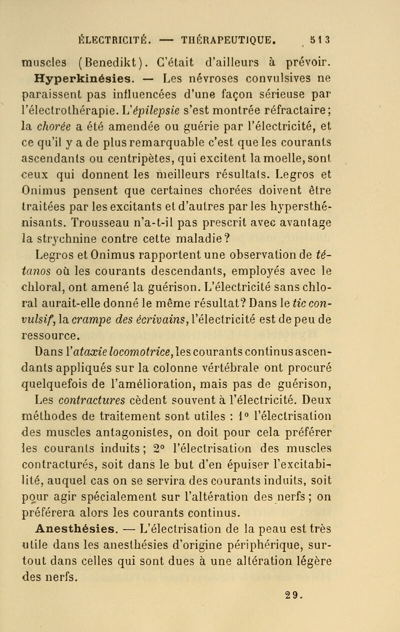 muscles (Benedikt). C'était d'ailleurs à prévoir. Hyperkinésies. — Les névroses convulsives ne paraissent pas influencées d'une façon sérieuse par l'électrothérapie. Vépilepsie s'est montrée réfractaire; la chorée a été amendée ou guérie par l'électricité, et ce qu'il y a de plus remarquable c'est que les courants ascendants ou centripètes, qui excitent la moelle, sont ceux qui donnent les meilleurs résultats. Legros et Onimus pensent que certaines chorées doivent être traitées par les excitants et d'autres par les hypersthé- nisants. Trousseau n'a-t-il pas prescrit avec avantage la strychnine contre cette maladie ? Legros et Onimus rapportent une observation de té- tanos où les courants descendants, employés avec le chloral, ont amené la guérison. L'électricité sans chlo- ral aurait-elle donné le même résultat? Dans le tic con- vulsif, la crampe des écrivains, l'électricité est de peu de ressource. Dans Vataœie locomotrice, les courants continus ascen- dants appliqués sur la colonne vertébrale ont procuré quelquefois de l'amélioration, mais pas de guérison, Les contractures cèdent souvent à l'électricité. Deux méthodes de traitement sont utiles : 1° l'électrisation des muscles antagonistes, on doit pour cela préférer les courants induits ; 2° l'électrisation des muscles contractures, soit dans le but d'en épuiser l'excitabi-- lité, auquel cas on se servira des courants induits, soit pour agir spécialement sur l'altération des nerfs ; on préférera alors les courants continus. Anesthésies. — L'électrisation de la peau est très utile dans les anesthésies d'origine périphérique, sur- tout dans celles qui sont dues à une altération légère des nerfs. 29.