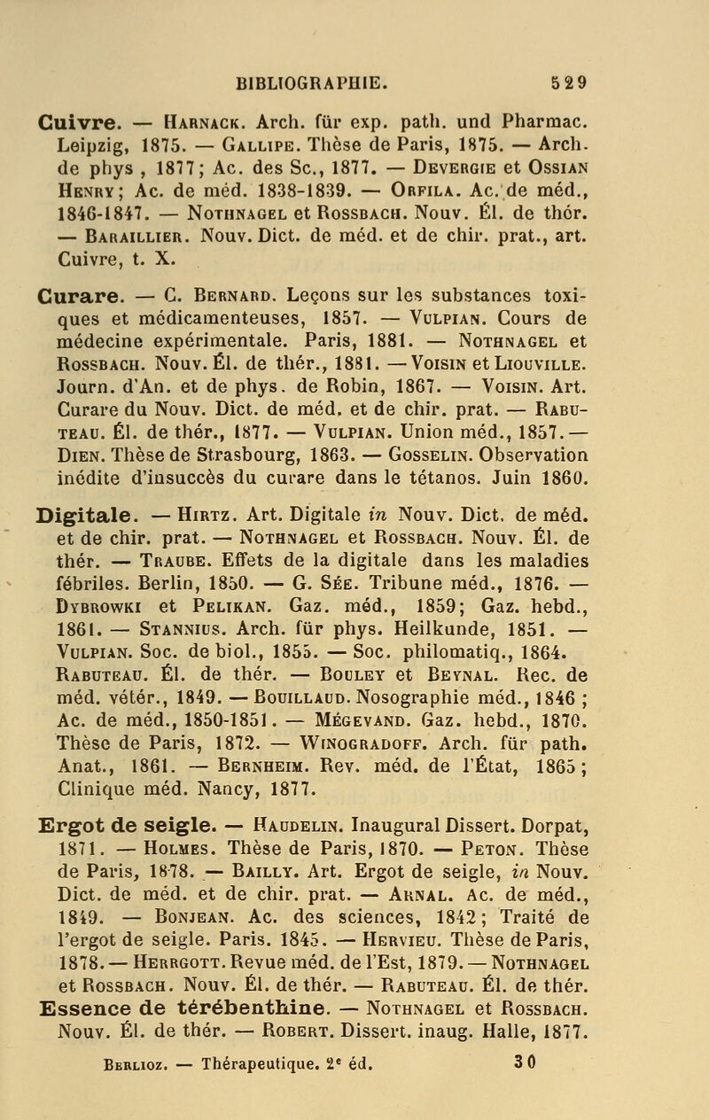 Cuivre. — Harnack. Arch. fur exp. path. und Pharmac. Leipzig, 1875. — Gallipe. Tlièse de Paris, 1875. — Arch. de ptiys , 1877; Ac. des Se, 1877. — Devergie et Ossian Henry; Ac. de méd. 1838-1839. — Orfila. Ac, de méd., 1846-1847. — Nothnagel et Rossbach. Nouv. ÉI. de thér. — Baraillier. Nouv. Dict. de méd. et de chir. prat., art. Cuivre, t. X. Curare. — G. Bernard. Leçons sur les substances toxi- ques et médicamenteuses, 1857. — Vulpian. Cours de médecine expérimentale. Paris, 1881. — Nothnagel et Rossbach. Nouv. El. de thér., 1881. —Voisin et Liouville. Journ. d'An, et de phys. de Robin, 1867. — Voisin. Art. Curare du Nouv. Dict. de méd. et de chir. prat. — Rabu- TEAU. El. de thér., 1877. — Vulpian. Union méd., 1857.— Dien. Thèse de Strasbourg, 1863. — Gosselin. Observation inédite d'insuccès du curare dans le tétanos. Juin 1860. Digitale. — Hirtz. Art. Digitale in Nouv. Dict. de méd. et de chir. prat. — Nothnagel et Rossbach. Nouv. El. de thér. — Traube. Effets de la digitale dans les maladies fébriles. Berlin, 1850. — G. Séë. Tribune méd., 1876. — Dybrowki et Pelikan. Gaz. méd., 1859; Gaz. hebd., 1861. — Stannius. Arch. fiir phys. Heilkunde, 1851. — Vulpian. Soc. debiol., 1855. —Soc. philomatiq., 1864. Rabuteau. El. de thér, — Bouley et Bevnal. Rec. de méd. vétér., 1849. —Bouillaud. Nosographie méd., 1846 ; Ac. de méd., 1850-1851. — Mégevand. Gaz. hebd., 1870. Thèse de Paris, 1872. — WrNooRADOFF. Arch. fiir path. Anat., 1861. ~ Bernheim. Rev. méd. de l'État, 1865; Clinique méd. Nancy, 1877. Ergot de seigle. —• Haudelin. Inaugural Dissert. Dorpat, 1871. — Holmes. Thèse de Paris, 1870. — Peton. Thèse de Paris, 18-78. — Bailly. Art. Ergot de seigle, in Nouv. Dict. de méd. et de chir. prat. — Aknal. Ac. de méd., 1849. — Bonjean. Ac. des sciences, 1842; Traité de l'ergot de seigle. Paris. 1845. — Hervieu. Thèse de Paris, 1878. — Herrgott. Revue méd. de l'Est, 1879. — Nothnagel et Rossbach. Nouv. El. de thér. — Rabuteau. El. de thér. Essence de térébenthine, — Nothnagel et Rossbach. Nouv. El. de thér. — Robert. Dissert, inaug. Halle, 1877. Bbrlioz. — Thérapeutique. 2* éd. 3 0