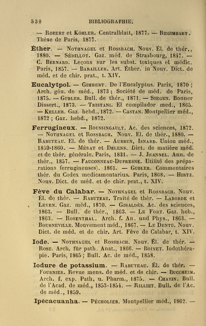 — Robert et Kôhler. Gentralblatt, 1877. — Regimbart. Thèse de Paris, 1877. Éther. — NoTHMAGEL et Rossbach. Nouv. El. de thér., 1880. — SÉDiLLOT. Gaz. méd. de Strasbourg, 1847. — C. Bernard. Leçons sur les subst. toxiques et médic. Paris, 1857. — Barailler. Art. Éther. in INouv. Dict. de méd. et de chir. prat., t. XIV. Eucalytpol. — Gimbert. De l'Eucalyptus. Paris, 1870 ; Arch. gén. de méd., 1873 ; Société de méd. de Paris, 187.5. — GuBLER. Bull, de thér., 1871. — Siegen. Bonner Dissert., 187-3. — Tristani. El compilador med., 18G5. — Keller. Gaz. hebd., 1872. —Gastan. Montpellier méd., 1872 ; Gaz. hebd., 1872. Ferrugineux. — Boussingault. Ac. des sciences, 1872. — NoTHNAGEL et RossBAGH. Nouv. El. de thér., 1880. — Rabdteaù. El. de thér. — Aubrun, Isnard. Union méd., 1859-1860. — MÉRAT et Dèlens. Dict. de matière méd. et de thér. générale. Paris, 1831. — J. Jeannel. Ann. de thér., 1857. —Fadconneau-Dufresne. Utilité des prépa- rations ferrugineuses). 1861. — Gubler. Commentaires thér. da Codex medicamentarius. Paris, 1808. — Hirtz. Nouv. Dict, de méd. et de chir. prat., t. XIV^. Fève du Calabar. — Nothnagel et Rossbach. Nouv. El. de thér. — Rabuteau. Traité de thér. — Laborde et LeveiX. Gaz. méd., 1870. — Giraldès. Ac. des sciences, 1863. — Bull, de thér., 1863. — Le Fort. Gaz. heb., 1863. — Rosenthal. Arch. f. An. und Phys., 1863. — Bourneville. Mouvement méd., 1807.— Le Dentu. Nouv. Dict. de méd. et de chir. Art. Fève de Calabar, t. XIV. Iode. — Nothnagel et Rossbach. Nouv. El. de thér. — Rose. Arch. fiir path. Anat., 1866. — Boinet. lodothéra- pie. Paris, 1865; Bull. Ac. de méd., 1858. lodure de potassium. — Rabuteau. El. de thér. — FouRNiER. Revue mens, de méd. et de chir. — Buccheim. Arch. f. exp. Path. u. Pharm., 1875. — Ch.vtin. Bull, de l'Acad. de méd., 1853-1854. — Rilliet. Bull, de l'Ac. de méd., 1859. Ipécacuanha. — Pécholier. Montpellier méd,, 1862. —