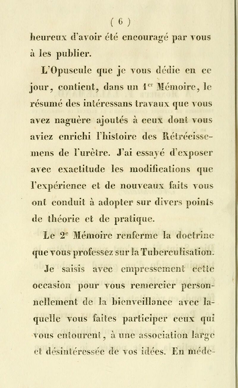 heureux d'avoir été encouragé par vous à les publier. L'Opuscule que je vous dédie en ce jour, contient, dans un 1er Mémoire, le résumé des intéressans travaux que vous avez naguère ajoutés à ceux dont vous aviez enrichi l'histoire des Rétrécisse- mens de l'urètre. J'ai essayé d'exposer avec exactitude les modifications que l'expérience et de nouveaux faits vous ont conduit à adopter sur divers points de théorie et de pratique. Le 2e Mémoire renferme la doctrine que vous professez sur la Tuberculisation. Je saisis avec empressement cetïc occasion pour vous remercier person- nellement de la bienveillance avec la- quelle vous faites participer ceux qui vous entourent, à une association large <•! désintéressée de vos idées. En méde