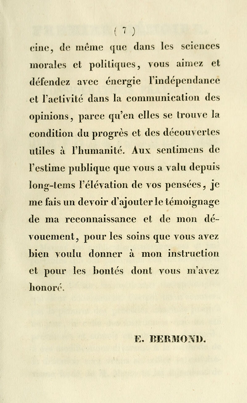(une, de même que dans les sciences morales et politiques, vous aimez et défendez avec énergie l'indépendance et l'activité dans la communication des opinions, parce qu'en elles se trouve la condition du progrés et des découvertes utiles à l'humanité. Aux sentimens de l'estime publique que vous a valu depuis long-tems l'élévation de vos pensées, je me fais un devoir d'ajouter le témoignage de ma reconnaissance et de mon dé- vouement , pour les soins que vous avez bien voulu donner à mon instruction et pour les bontés dont vous m'avez honoré. K. BËRMOND.